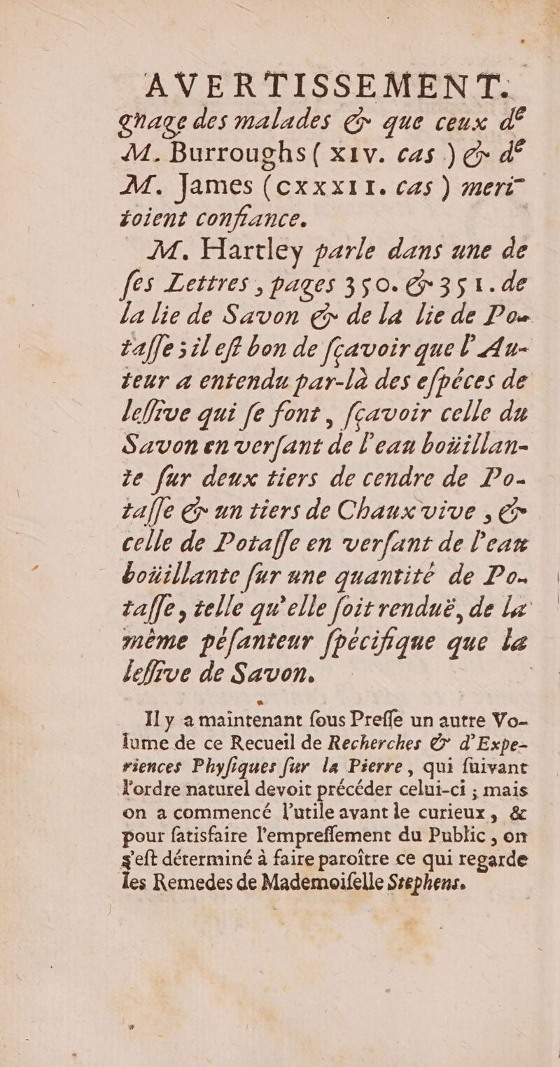 AVERTISSEMENT. ghage des malades @ que ceux df M. Burroughs( x1v. cas ) Gr df M. James (cxxx1r. cas ) meri oient confiance. ù M. Hartley parle dans une de fes Lettres , pages 3$0.&amp;351.de la lie de Savon € de la lie de Pos taffe sil eff bon de fçavoir que l'Au- teur a entendu par-là des efpêces de lePive qui [e font, fcavoir celle du Savon en verfant de l'ean boüillan- de fur deux tiers de cendre de Po. tale € un tiers de Chaux vive , € celle de Potafle en verfant de l'ear boñillante fur une quantité de Po. taffe, telle qu’elle foit renduë, de Lx même péfanteur fhecifique que le lefive de Savon. | Il y a maintenant fous Preffe un autre Vo- lume de ce Recueil de Recherches &amp; d’Expe- riences Phyfiques fur la Pierre, qui fuivant l'ordre naturel devoit précéder celui-ci ; mais on a commencé l’utile avant le curieux, &amp; pour fatisfaire l'empreflement du Public , on s'eft déterminé à faire paroître ce qui regarde les Remedes de Mademoifelle Ssephens.
