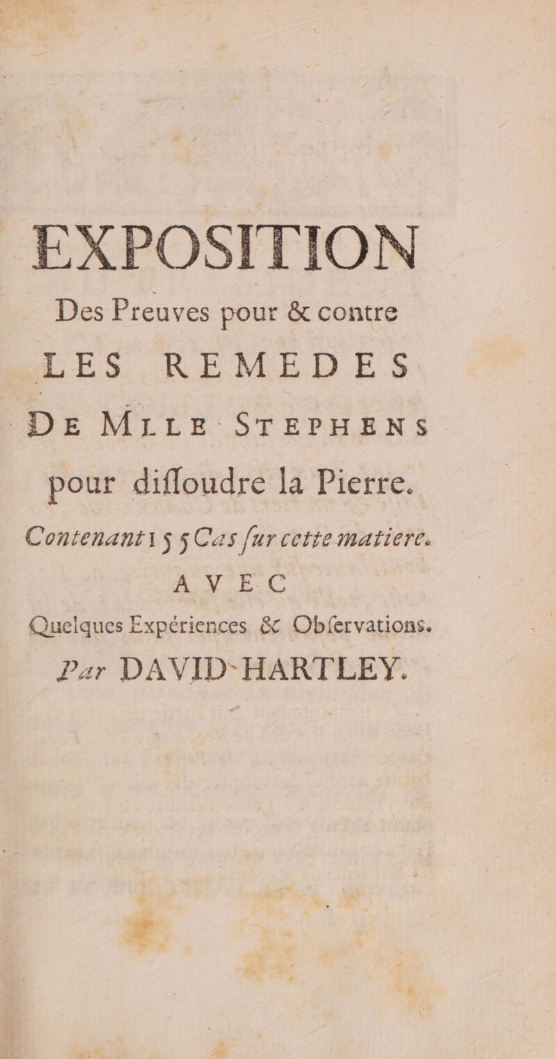 EXPOSTTION Des Preuves pour &amp; contre MES, RÉMNMELES DE MILLE STEPHENS pour difloudre la Pierre. ContenantiS 5 Cas fur cette matiere. A NEC Quelques Expériences &amp; Obfervations. Par DAVID-HART LEY.