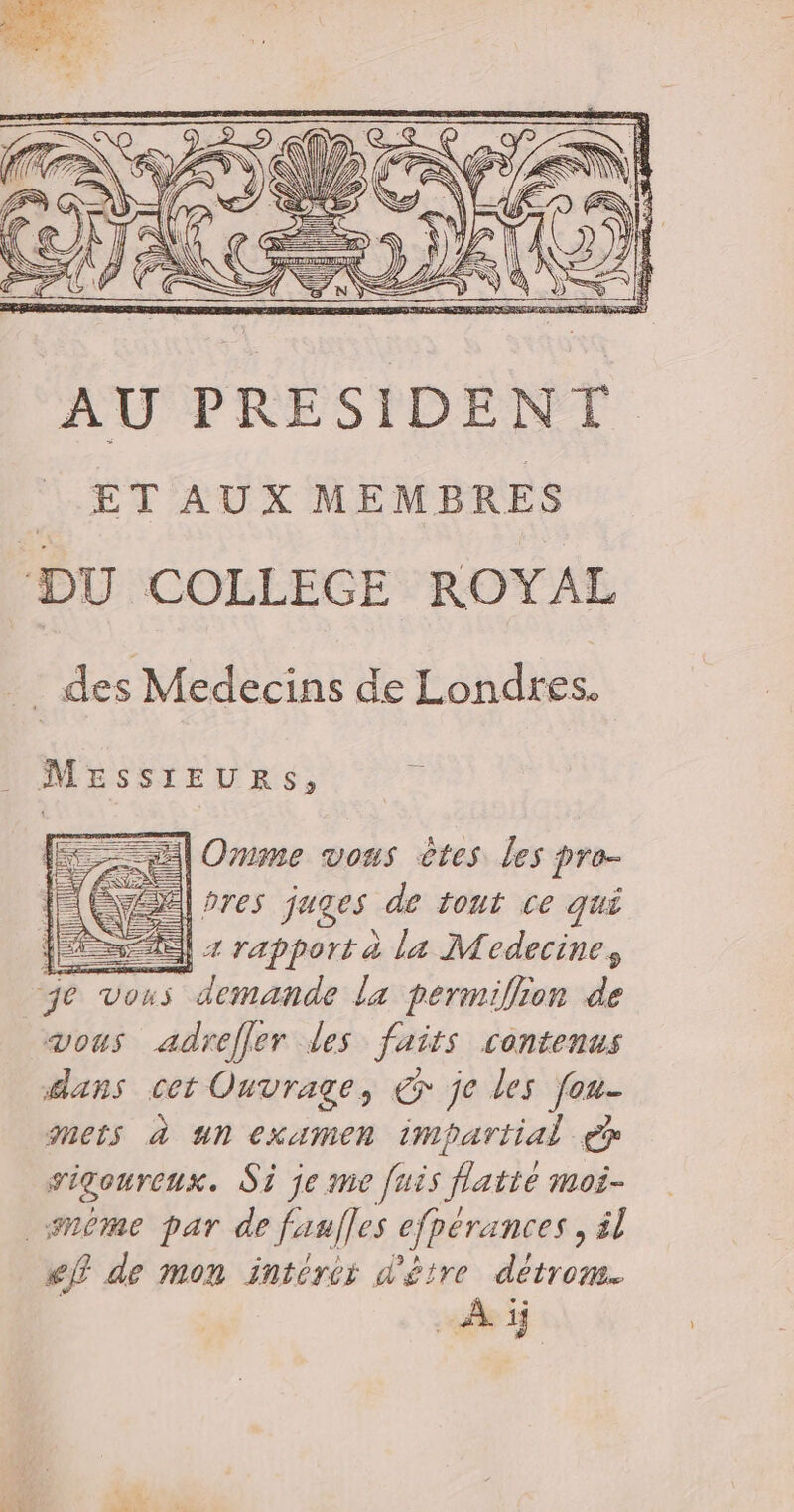 4 He € Se \ NA # ÿ (7 en T, des Medecins de Londres. MESSIEURS, Es | Ornme vous êtes les pro- ÉTÉ res juges de tout ce qui =) + rapport à la Medecine, je v vous demande la permiflion de vous adrefler des faits contenus dans cet Ouvrage, € je les fou- mets à Un examen impartial ep sigoureux. Si je me [uës flatie moi- nome par de faulles cfpérances , ël ef de mon intéres d'être détrom. À ij