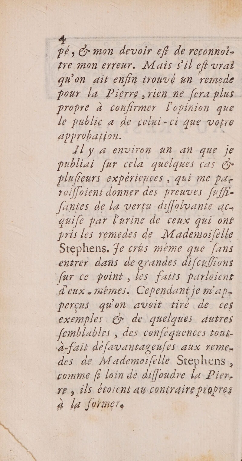 7. € mon devoir eff de reconnoi- tre mon erreur. Mais s'il eff vrai qu'on ait enfin trouvé un remede pour la Pierre vien ne [era plus propre à confirmer l'opinion que le public a de celui-ci que votre Approbation. _Jly a environ un an que je publiai [ur cela quelques cas € plafreurs expériences , qui 1ne pute roifloient donner des preuves frffr- Jantes de la vertu diffoluante ac. guife par lurine de ceux qui ont pris les remedes de Mademoi/{elle Stephens. 7e crés même que fans entrer daus de grandes difcufions fur ce point, les faits parlaient d'eux. mèmes. Cependant je map. perçus quon avoit tiré de ces exemples € de quelques autres femblables , des confeguences tons- à-fait defavantageufes aux reme. des de Mademoifelle Stephens, comme fi loin de difjoudre la Pier. re y ils étoichi au contraire piapres a La farimere |