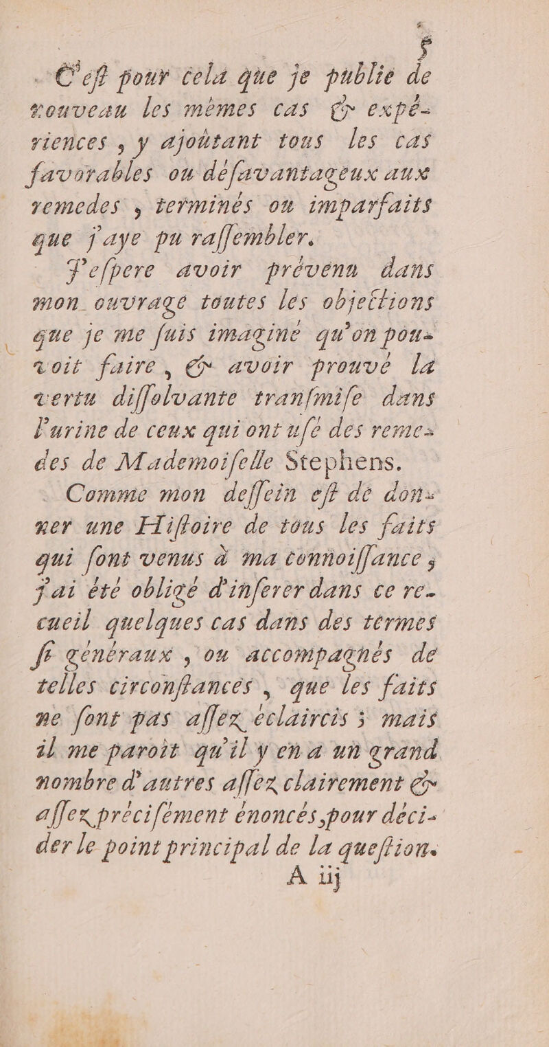 £ .… Cef pour cela que je publie . souveau les mèmes cas Cr expé- riences ; y ajoñtant tous les ras favorables on defavantageux aux remedes , teÿmines où imparfaits que jaye pu raflembler. Pefbere avoir prévenn dans mon ouvrage toutes les objettions que je me fuis imagine qu'on pou aoit faire, € avoir prouvé La vertu diffolvante tranfmile dans Farine de cenx qui ont u[é des remez des de Mademoïfelle Stephens. Comme mon deflein ef? de don: mer une Hiffoire de 1ous les faits qui [ons venus à ma tonnoiffance ; fai ête oblicé d'inferer dans ce re caeil quelques cas dans des termes JF genbraux , on accompaghés de telles circonffancés | que les faits ne font pas aflex eclaircis 3 mais il me paroit qu'il y en a un grand nombre d'autres aflex clairement € affex précifement énoncés pour deci- der le point principal de la queflion.