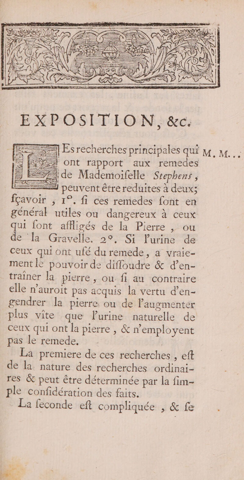 = Ve ont rapport aux remedes ==} de Mademoifelle Srephens , général utiles ou dangereux à ceux qui font affligés de la Pierre , ou de [a Gravelle, 2°, Si l'urine de ceux qui ont ufé du remede, a vraie- ment le pouvoir de diffoudre &amp; d’en- traîner la pierre , ou fi au contraire elle n’auroit pas acquis la vertu d’en- gendrer la pierre. ou de augmenter plus vite que FPurine naturelle de ceux qui ont la pierre , &amp; n'employent pas le remede. La premiere de ces recherches , eft de la nature des recherches ordinai- res &amp; peut être déterminée par la fim- ple confidération des faits. La feconde eft compliquée , &amp; fe