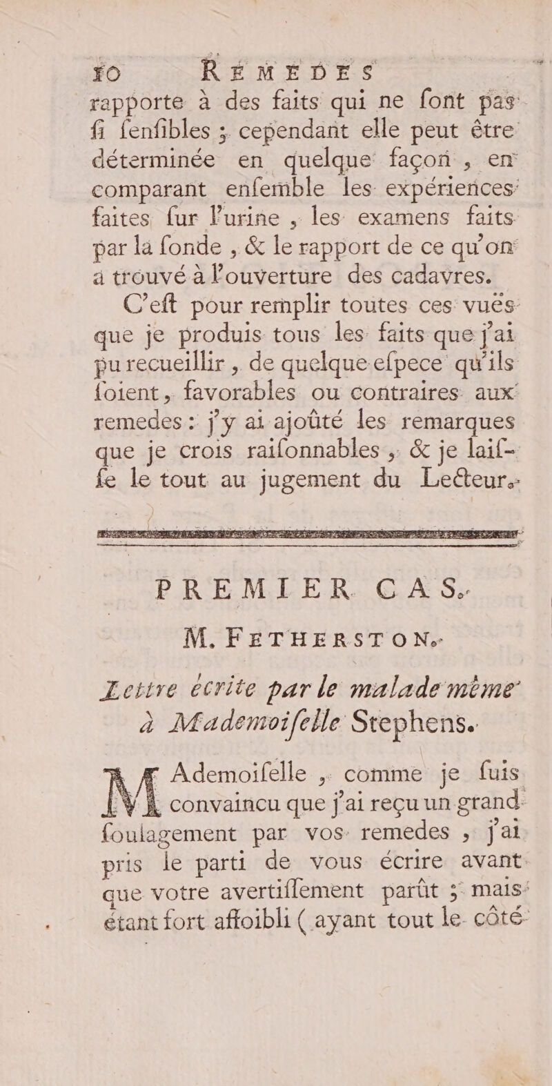 rapporte à des faits qui ne font pas fi fenfibles ; cependant elle peut être déterminée en quelque façon , en comparant enfemble les expériences: faites [ur l'urine , les examens faits par la fonde , &amp; le rapport de ce qu'on à trouvé à l'ouverture des cadavres. C’eft pour remplir toutes ces vues que je produis tous les faits que j'ai purecueillir , de quelque efpece qu'ils {oient , favorables ou contraires aux remedes : jy ai ajoüté les remarques que je crois raifonnables ,. &amp; je laif- fe le tout au jugement du Lecteur. PREMIER CAS. M. FETHERSTON. Leitre écrite par le malade mime’ à Mademoifelle Stephens. - Ademoifelle ; comme je fuis M convaincu que j'ai reçu un grand foulagement par vos remedes , j'ai pris le parti de vous écrire avant ue votre avertiflement parût ;: mais: étant fort affoibli ( ayant tout le côté