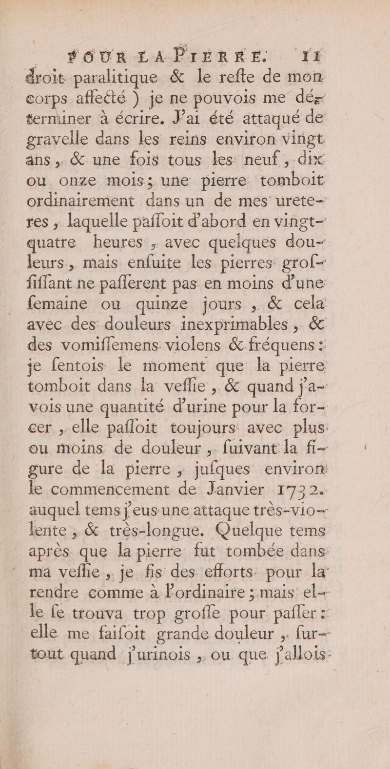 __ FOUR EÉAPTÉRRE. IE droit paralitique &amp; le refte de mon corps affecté ) je ne pouvois me dés terminer à écrire. J'ai été attaqué de gravelle dans les reiñs environ vingt ans . &amp; une fois tous les neuf, dix ou onze mois; une pierre tomboit ordinairement dans un de mes urete- res ; laquelle pafloit d’abord en vingt- quatre heures ; avec quelques dou- leurs, mais enfuite les pierres grof- fiffant ne paflerent pas en moins d’une femaine ou quinze jours , &amp; cela avec des douleurs. inexprimables , &amp; des vomiflemens violens &amp; fréquens : je fentois le moment que la pierre tomboit dans la veflle , &amp; quand j'a- vois une quantité d'urine pour la for- cer , elle pafloit toujours avec plus ou moins de douleur ,. fuivant la fi- gure de la pierre ; jufques environ: le commencement de Janvier 1732. auquel tems j’eus une attaque très-vio- lente , &amp; très-longue. Quelque tems après que la pierre fut tombée dans: ma veflie ,. je fis des efforts pour la rendre comme à Pordinaire ; mais el le fe trouva trop grofle pour pañler : elle me faifoit grande douleur ;. fur tout quand j'urinois ;. ou que j'aMois.