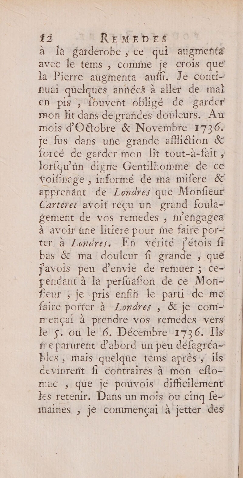 13 : REmMEDES LS à la garderobe , ce qui augmenta avec le tems , comme je crois que la Pierre augmenta aufli. Je conti- nuai quelques années à aller de mal en pis , fouvent obligé dé garder mon fit dans de grances douleurs. Au mois d'Oëtobre &amp; Novembre 1736. je fus dans une grande affiion &amp; forcé de garder mon lit tout-a-fait , Iorfqu'ün digne Gentilhomme de ce voifinege , informé de ma mifere &amp; epprenänt de Londres que Monfieur Cartéret avoit réçu un grand foula- gement de vos remedes , m'eñgagea à avoir üne litiere pour me faire por- ter à Londres, En vérité jétois fr bas &amp; ma douleur fi grande ; qué javois peu d'envie de remuer ; ce- pendant à la perfüafion de ce Mon- fieur ; je pris enfin le parti de me faire porter à Londres , &amp; je com- rrençai à prendre vos remedes vers le $. ou le 6. Décembre 1736. Ils bles, mais quelque tems après, ils devinrerit f1 contraires à mon efto- mac ; que je pouvois difficilement les retenir. Dans un moïs ou cinq fe- maines ; jé commençai à jetter des { |