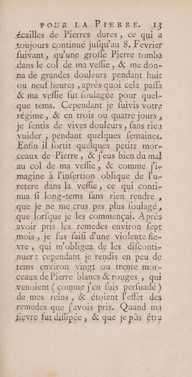 POURAEAMBÈRERRE. 419 écailles de Pierres dures, ce qui a toujours continué jufqu'au 8. Fevrier fuivant, qu'une grofle Pierre tomba dans le col de ma veflie, &amp; me don- na de grandes douleurs pendant huit ou neuf heures , après quoi cela pañla &amp; ma veflie fut foulagée pour quel- que tems. Cependant je fuivis votre régime, &amp; en trois Où quatre jours , je fentis de vives douleurs, fans rien vuider , pendant quelques femaines. Enfin il {ortit quelques petits mor- ceaux de-Pierre , &amp; j'eus bien du mal au col de ma vefhle, &amp; comme ji- magine à linfertion oblique de lu retere dans la veflie, ce qui conti- nua fi long-tems fans rien rendre , que je ne me crus pas plus foulagé, que lorfque je les commençai. Après avoir pris les. remedes environ fept mois, je fus faifi d’une violente fie- vre , qui m'obligea de les difconti nuer: cependant je rendis en peu de tems environ vingt Qu trente mor- ceaux de Pierre blancs &amp; rouges , qui venoient ( comme j'en fuis perfuadé) de mes reins, &amp; étoient l'effet des remedes que j'avois pris. Quand ma fievre fur diilipée, &amp; que je pis Être