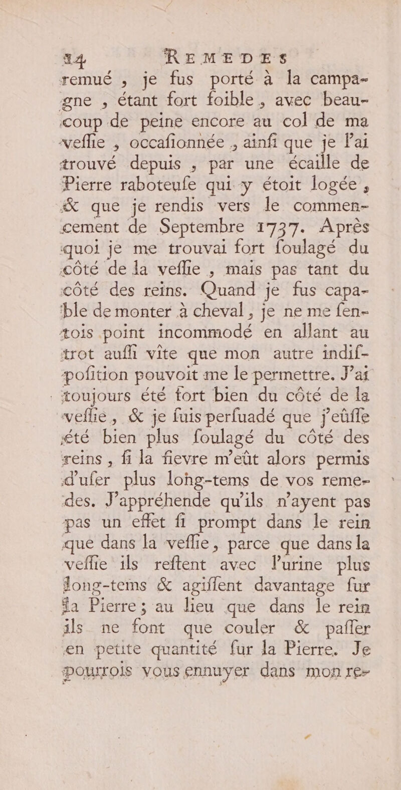 44 REMEDES remué , je fus porté à la campa- gne , étant fort foible, avec beau- coup de peine encore au col de ma “veflie , occafionnée , ainfi que je lai trouvé depuis ; par une écaille de Pierre raboteufe qui y étoit logée , “&amp; que je rendis vers le commen- cement de Septembre 1737. Après quoi je me trouvai fort foulagé du côté de la veflle ,; mais pas tant du côté des reins. Quand je fus capa- ‘ble de monter à cheval, je ne me fen- æois point Hédnmodé en allant au trot aufli vite que mon autre indif- pofition pouvoit me le permettre. J’af toujours été fort bien du côté de la veflie, &amp; je fuis perfuadé que } ’eûüfle été bien plus foulagé du côté des reins , fi la fievre m’eût alors permis dufer plus lohg-tems de vos reme- des. Jappréhende qu'ils nayent pas pas un effet fi prompt dans le rein que dans la veflie, parce que dansla veflie ils reftent avec lurine plus long-tems &amp; agiffent davantage fur a DEL au lieu que dans le rein ils ne font que couler &amp; pañer en petite quantité fur la Pierre. Je Pourrois vous ennuyer dans mon re