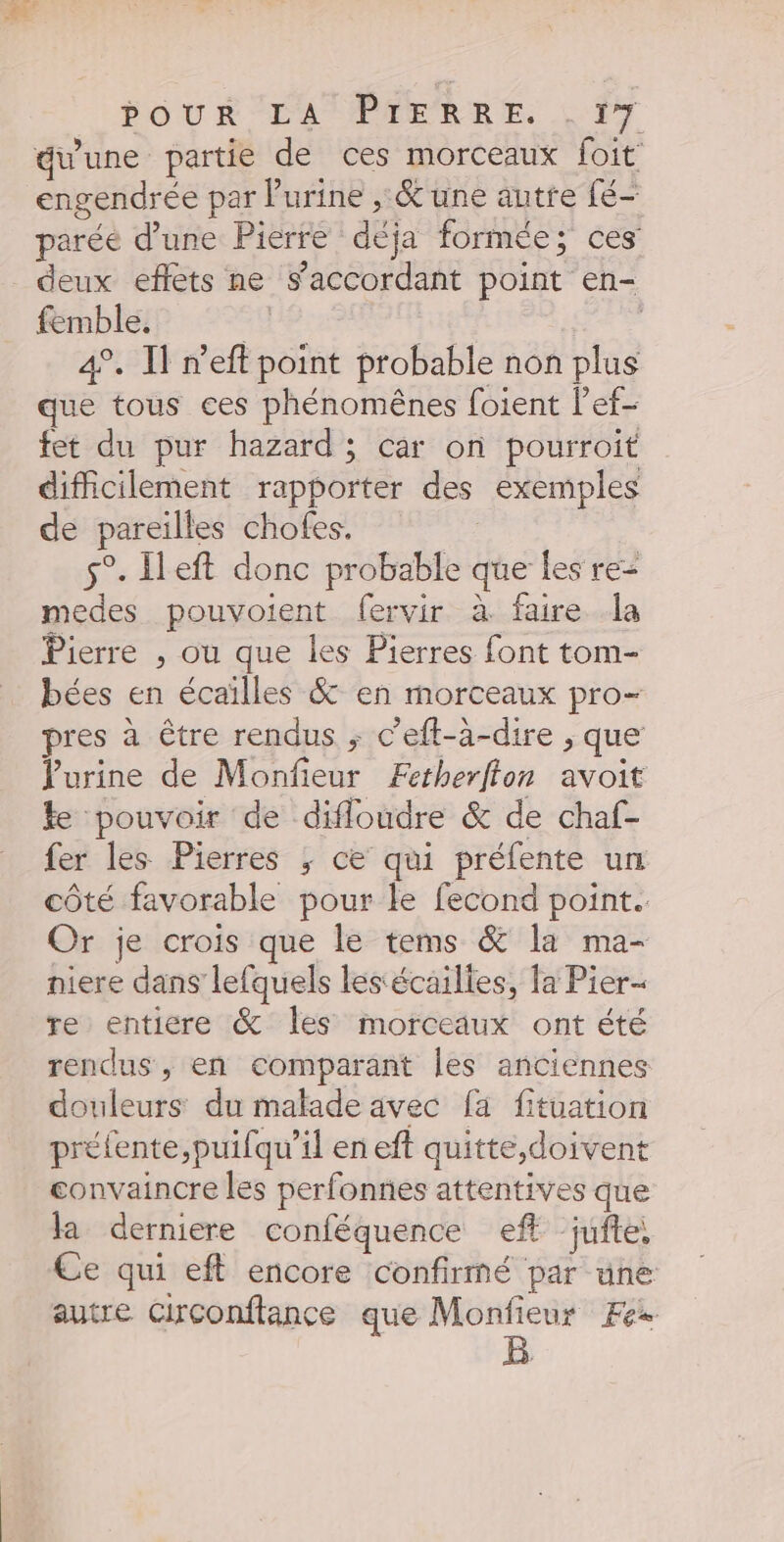 éwune partie de ces morceaux foit engendrée par l'urine , &amp; une autre fé- parée d’une Pierre déja formée; ces deux effets ne s’accordant point en- femble, ; | 4°. I n’eft point probable non plus que tous ces phénomènes foient l’ef- fet du pur hazard ; car on pourroit difficilement rapporter des exemples de pareilles chofes. | s°- left donc probable que les re= medes pouvoient fervir à faire la Pierre , où que les Pierres font tom- bées en écailles &amp; en morceaux pro- pres à être rendus ; c’eft-à-dire , que Purine de Monfieur Æetherfton avoit ke pouvoir de difloudre &amp; de chaf- fer les Pierres ; ce qui préfente un côté favorable pour le fecond point. Or je crois que le tems &amp; la ma- niere dans lefquels lesécailies, la Pier- re entiere &amp; Îles morceaux ont été rendus, en comparant les anciennes douleurs du malade avec fa fituation préfente,puifqu’il en eft quitte,doivent convaincre les perfonnes attentives que la derniere conféquence eft jufte, Ce qui eft encore confirmé par une autre Circonftance que Monfieur Fe-