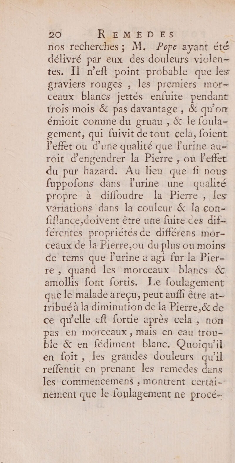 nos recherches ; M. Pope ayant été délivré par eux des douleurs violen- tes. Il n’eft point probable que les graviers rouges , les premiers mor- ceaux blancs jettés enfuite pendant trois mois &amp; pas davantage, &amp; qu'on émioit comme du gruau , &amp; le foula- gement, qui fuivit de tout cela, foient l'effet ou d’une qualité que l'urine au- roit d’engendrer la Pierre ,; ou Feffet du pur hazard. Au lieu que fi nous fuppofons dans l'urine une qualité propre à difloudre la Pierre , les variations dans la couleur &amp; la con- fiflance,doivent être une fuite ces dif- férentes propriétés de différens mor- ceaux de la Pierre,ou du plus ou moins de tems que lurine a agt fur la Pier- re, quand les morceaux blancs &amp; amolhis font fortis. Le foulagement que le malade areçu, peut aufli être at- tribué à la diminution de la Pierre, &amp; de ce qu’elle eft fortie après cela, non pas en morceaux , mais en eau trou- ble &amp; en fédiment blanc. Quoiqu'il en foit, les grandes douleurs qu’il reflentit en prenant les remedes dans les commencemens ; montrent certai- nement que le foulagement ne procé-