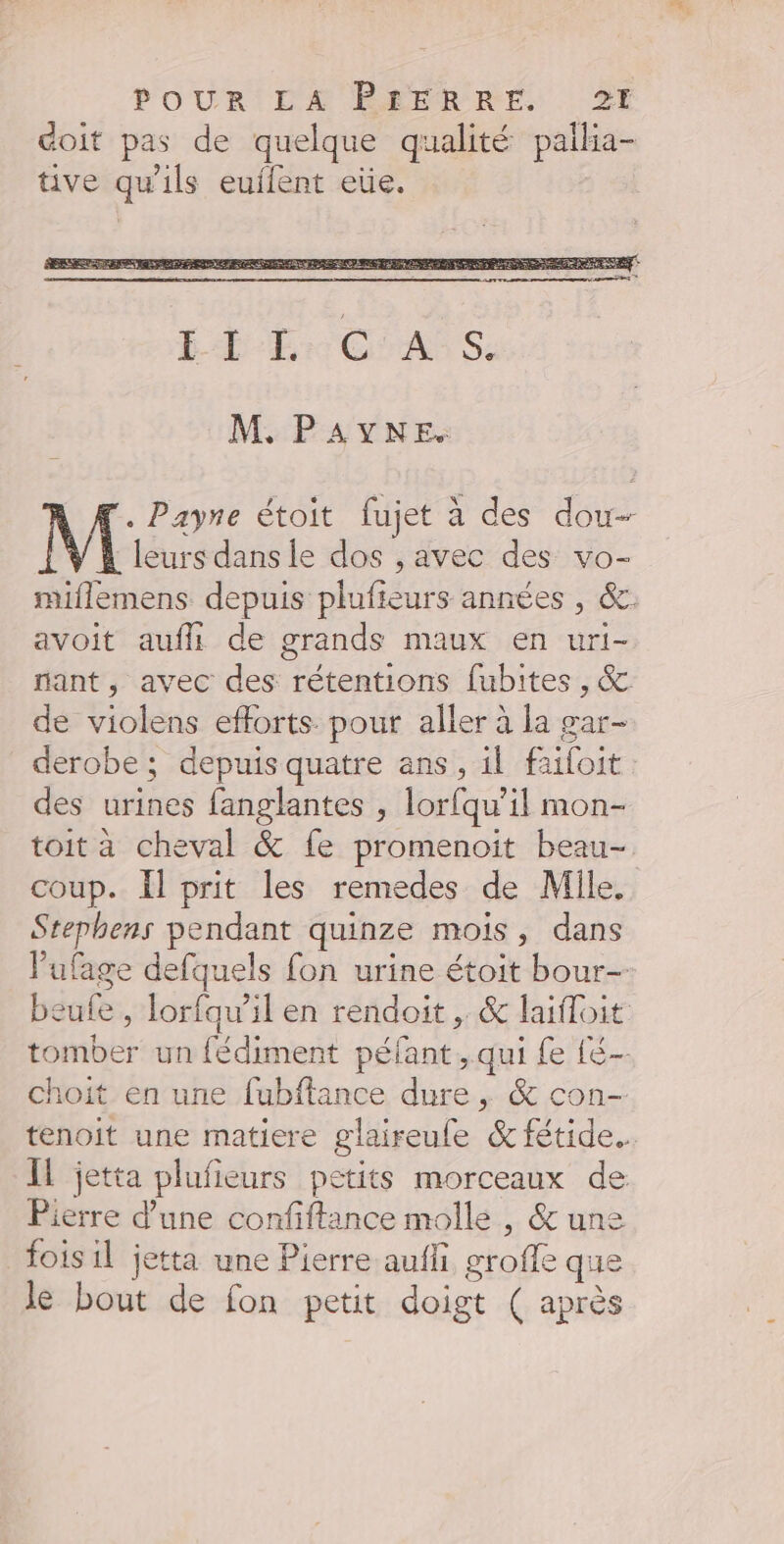 doit pas de quelque qualité pallia- tive qu'ils euflent eüe. M. PAYNE. eurs dans le dos , avec des vo- miflemens depuis plufieurs années , &amp;. avoit aufli de grands maux en uri- nant, avec des rétentions fubites , &amp; de violens efforts pour aller à la gar- derobe ; depuis quatre ans, il faifoit: des urines fanglantes , lorfqu’il mon- toit à cheval &amp; fe promenoit beau- coup. Il prit les remedes de Mile, Stephens pendant quinze mois, dans l’ufage defquels fon urine étoit bour-- beufe , lorfqw’il en rendoit , &amp; laifloit tomber un fédiment péfant, qui fe té choit en une fubflance dure, &amp; con- tenoit une matiere glaireule &amp; fétide. IL jetta plufieurs petits morceaux de Pierre d’une confiftance molle , &amp; une fois il jetta une Pierre aufli groffe que le bout de fon petit doigt ( après M Payne étoit fujet à des dou 4