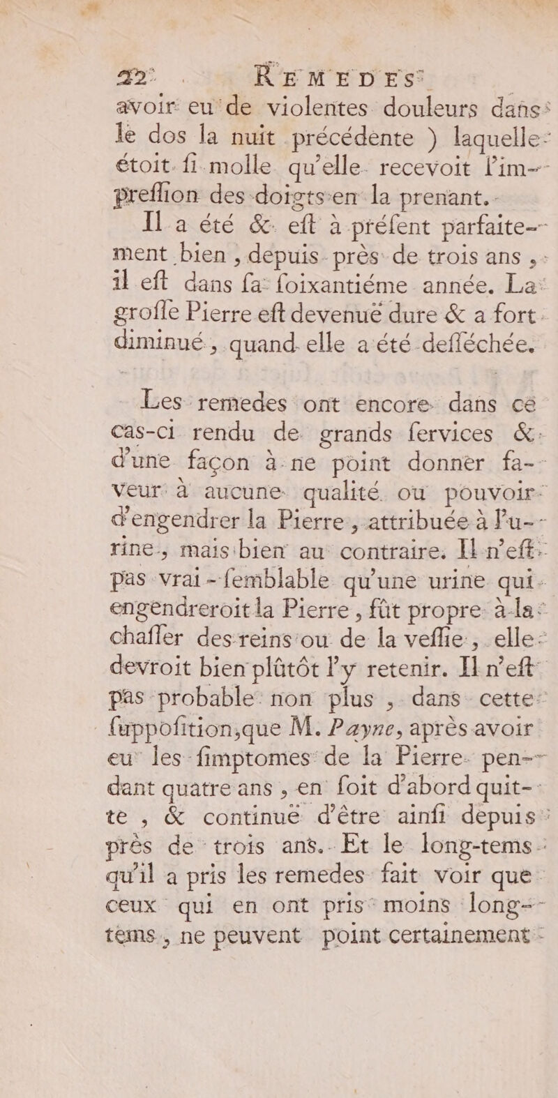 : 1 REMEDES: avoir eu de violentes douleurs dans: le dos la nuit précédente ) laquelle- étoit. fi molle qu’elle. recevoit Lim-- preflion des doigtsen la prenant. Il a été &amp;: eft à préfent parfaite ment bien , depuis près de trois ans il eft dans fa: foixantiéme année. La: grofle Pierre eft devenue dure &amp; a fort. diminué, quand. elle a été defléchée. Les rermedes ont encore dans ce Cas-ci rendu de grands fervices &amp;: d'une façon à-ne point donner fa-- Veur à aucune qualité ou pouvoir: d'engendrer la Pierre, attribuée à Pu-- rine, maisibien au contraire. Il n’eff. pas vrai-femblable qu'une urine qui. engendreroit la Pierre , fût propre. à-la: chafler des reins‘ou de la veflie , elle: devroit bien plûtôt l'y retenir. In’eft pas probable: non plus , dans cette’ fuppofition,que M. Payne, après avoir eu les fimptomes de la Pierre. pen-- dant quatre ans , en foit d’abord quit-- te , &amp; continué d’être ainfi depuis: près de ‘trois ans. Et le long-tems: qu’il a pris les remedes fait voir que ceux qui en ont pris moins long-- tems, ne peuvent point Certainement -