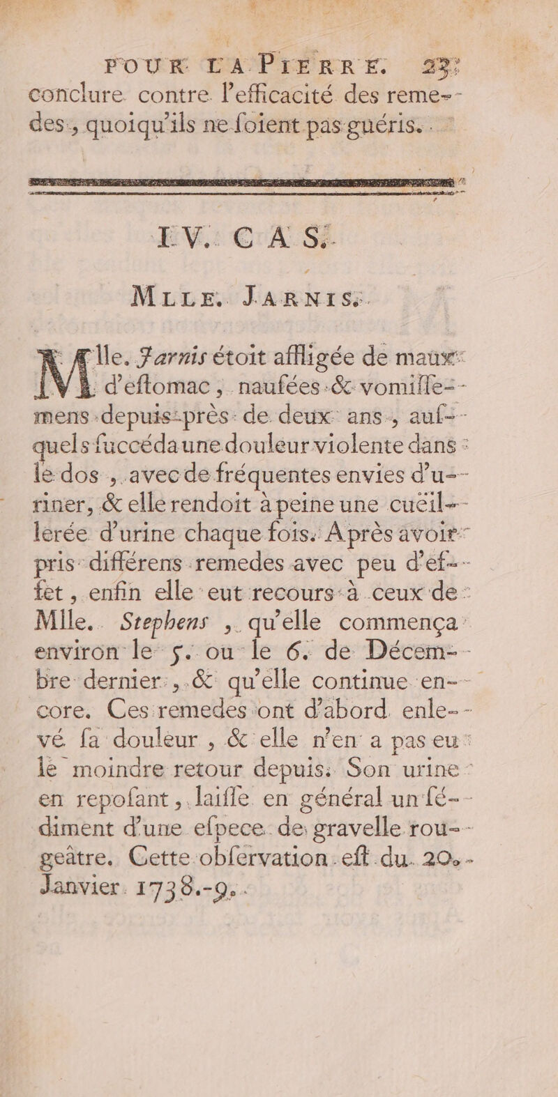 v ee NY L FOUR EM PIERRE 2% conclure contre l'efficacité des reme-- des, quoiqu'ils ne foient pas guéris. . : MLLE. JARNIS:. Île. Farris étoit afligée de maux’ V À d'eftomac, naufées.&amp; vomiile=- mens -depuis-près: de deux ans, auf-- quels fuccédaune douleur violente dans : lé dos , avec de fréquentes envies d’u-- riner, &amp; ellérendoit à peineune cueil- lèrée d'urine chaque fois. À près avoir” pris” diflérens remedes avec peu d’ef-- fet , enfin elle eut recours:à ceux de : Mile. Stephens , qu’elle commença environ le $. ou le 6. de Décem- bre dernier ,.&amp; qu’elle continue en-- core. Ces remedes ont d’abord. enle…- vé fa douleur , &amp; elle n’en a paseu: le moindre retour depuis: Son urine: en repofant ,. laifle en général un [é-- diment d’une efpece. de: gravelle rou-- geatre. Cette obfervation.eft du. 20. Janvier. 1738.-0.. L