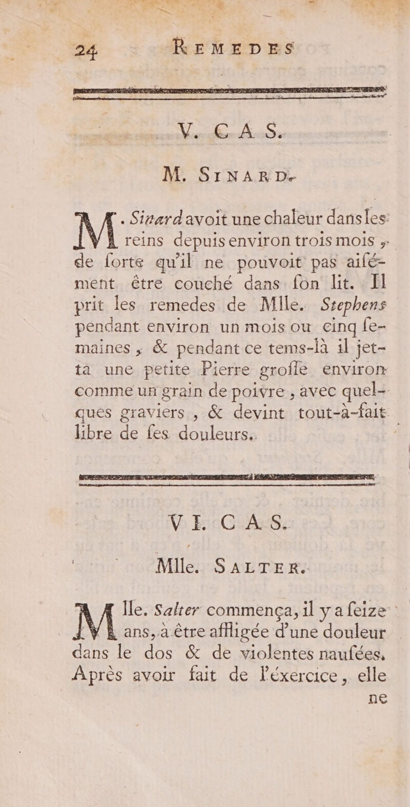 RE pt à DOS EL CIRE is DL DE M. SINAR D. . Sivardavoit une chaleur danses: M reins depuis environ trois MOIS de forte qu'il ne pouvoit pas aifé- ment être couché dans fon lit. Il prit les remedes de Mile. Ssephens pendant environ un mois ou cinq Le- maines ; &amp; pendant ce tems-là 1l jet- ta une petite Pierre grofle environ comme un grain de poivre , avec quel- ques graviers , &amp; devint tout-à-fait libre de fes douleurs. 4 Mile. SALTER.. Île. Salter commença, il ya feize _ans, à être afHigée d’une douleur de le dos &amp; de violentes naufées, Après avoir fait de Féxercice, elle ne