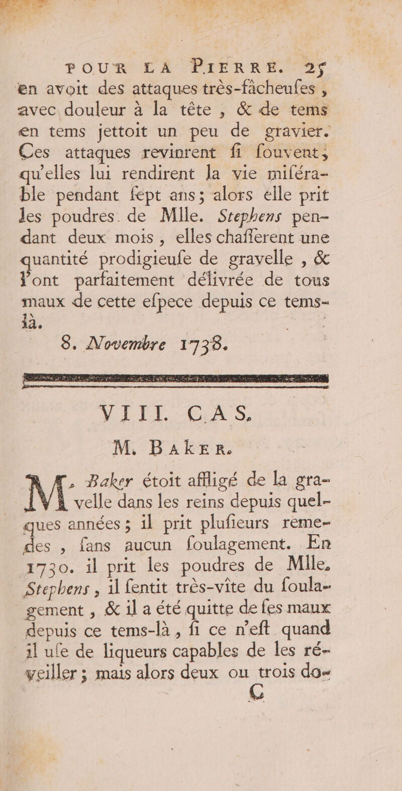 2 ; x. - de A » : F POUR LA PIERRE TS æn avoit des attaques très-fâcheufes , avec douleur à la tête , &amp; de tems en tems jettoit un peu de gravier. Ces attaques revivrent fi fouvent, qu’elles lui rendirent la vie miféra- ble pendant fept ans; alors elle prit les poudres. de Mile. Srephens pen- dant deux mois, elles chafferent une quantité prodigieufe de gravelle , &amp; l'ont parfaitement délivrée de tous maux de cette efpece depuis ce tems- 12, | 8. Novembre 1738. à ON ES PR CP M, BAkER. . Baker étoit affligé de la gra- velle dans les reins depuis quel- ques années ; il prit plufieurs reme- des , fans aucun foulagement. En 1730. il prit les poudres de Mlle, Stephens , 11 fentit très-vite du foula gement , &amp; il a été quitte de fes maux depuis ce tems-là , fi ce n’eft quand il ue de liqueurs capables de les ré- veiller ; mais alors deux ou trois do=