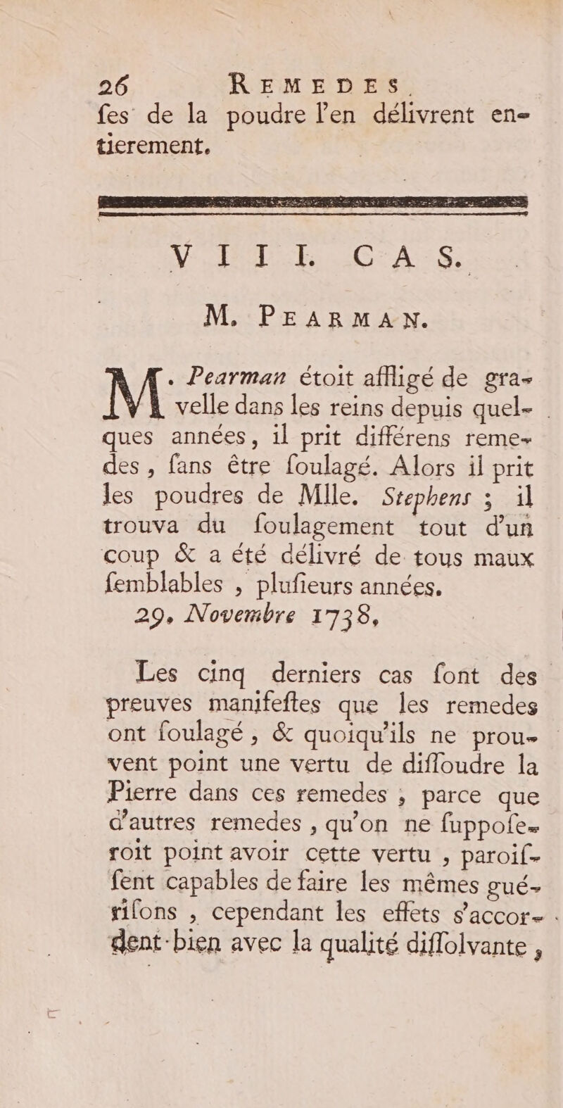 VD CAS M. PEARMAN. M Pearman étoit affigé de gra- velle dans les reins depuis quel- . ques années, 1l prit différens reme- des , fans être foulagé. Alors il prit les poudres de Mile. Srephens 3 il trouva du foulagement tout d'un coup &amp; a été délivré de tous maux femblables , plufieurs années. 29, Novembre 1738, Les cinq derniers cas font des preuves manifeftes que les remedes ont foulagé, &amp; quoiqu'ils ne prou- vent point une vertu de difloudre la Pierre dans ces remedes ; parce que d’autres remedes , qu'on ne fuppofe. soit point avoir cette vertu , paroif- fent capables de faire les mêmes gué- sions , cependant les effets s’accor- . dent-bien avec la qualité diflolvante ,