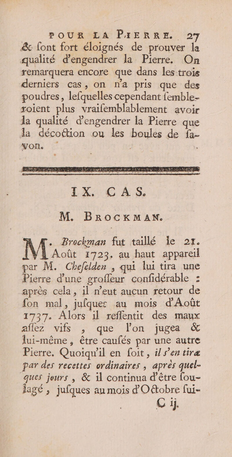 &amp; font fort éloignés de prouver la qualité d’engendrer la Pierre. On remarquera encore que dans les trois derniers cas, on na pris que des poudres, lefquelles cependant femble- soient plus vraifemblablement avoir la qualité d’engendrer la Pierre que da décoëtion ou les boules de fa- von. : M. BRocKkMAKx. . Brochman fut taillé Île 2r. | Août 1723, au haut appareil par M. Chefelden , qui lui tira une Pierre d'une grofleur confidérable : après cela, il n’eut aucun retour de fon mal, jufquec au mois d'Août 1737. Alors il reflentit des maux aflez vifs , que lon jugea &amp; lui-même, être caufés par une autre Pierre. Quoiqu'il en foit, i/ s’en tiræ par des recettes ordinaires ; apres quel- ques jeurs , &amp; il continua d'être fou- lagé ; jufques au mois d'Oétobre fui-