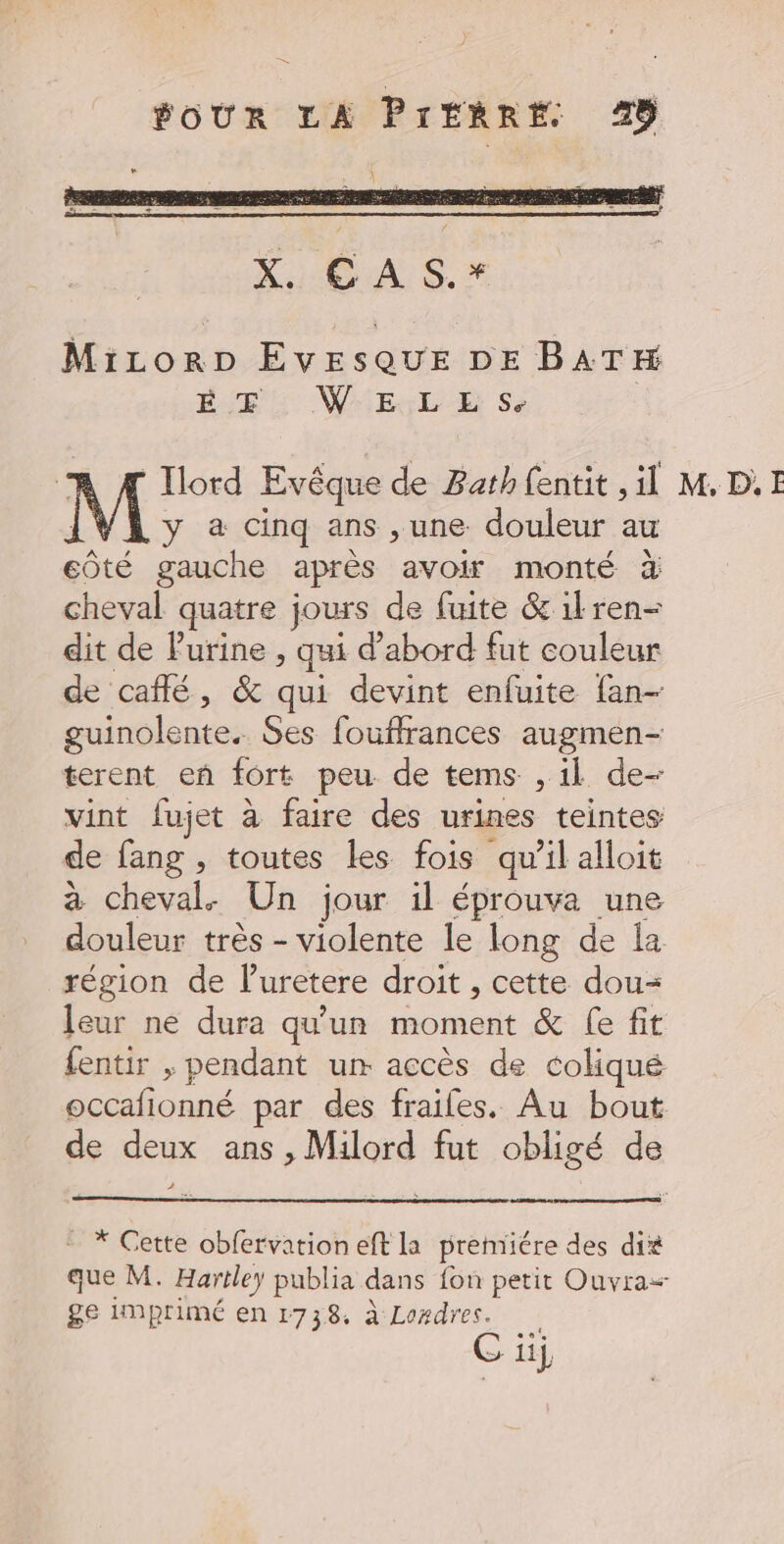 XOA S.* MiczorDp EvesquE DE BATH pair: WAMEHEL UE Se M y à cinq ans ,une douleur au côté gauche après avoir monté à cheval quatre jours de fuite &amp; il ren- dit de Purine , qui d’abord fut couleur de café, &amp; qui devint enfuite fan guinolente. Ses fouffrances augmen- terent eñ fort peu de tems , il de- vint fujet à faire des urines teintes de fang , toutes Les fois qu'il alloit à cheval. Un jour il éprouva une douleur très - violente le long de la région de Puretere droit , cette dou= leur ne dura qu'un moment &amp; fe fit fentir , pendant un accès de coliqué occafionné par des fraifes. Au bout de deux ans , Milord fut obligé de * Gette obfervation eft la prenriére des dit que M. Hartley publia dans fon petit Ouvra= ge imprimé en 1738. à Laxdres. Ci