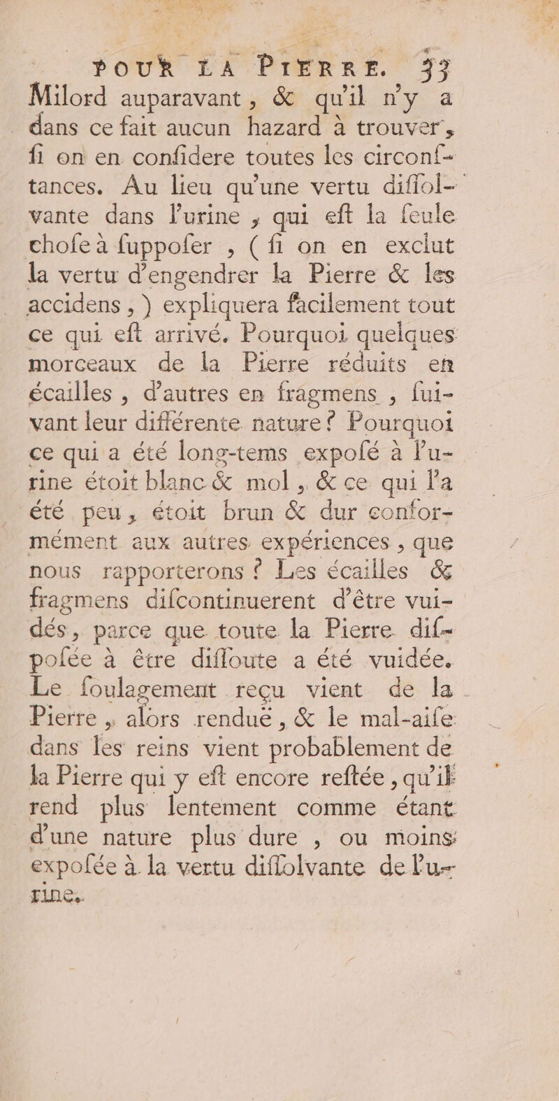 SHARE , PA POUR EA PIERRE. 77 Milord auparavant, &amp; quil ny a dans ce fait aucun hazard à trouver, f1 on en confidere toutes les circon{- vante dans l'urine ; qui eft la feule chofe à fuppofer , (fi on en exclut la vertu d’engendrer la Pierre &amp; les accidens , } expliquera facilement tout morceaux de la Pierre réduits en écailles , d’autres en fragmens , fui- vant leur différente nature? Pourquoi ce qui a été long-tems expolé à Pu- rine étoit blanc&amp; mol , &amp; ce qui Pa été peu, étoit brun &amp; dur confor- mément aux autres expériences , que nous rapporterons ? Les écailles &amp; fragmens difcontinuerent d’être vui- dés, parce que toute la Pierre dif- polée à être difloute a été vuidée, Pierre | alors rendue, &amp; le mal-aife. dans les reins vient probablement de Ja Pierre qui y eft encore reftée , qui rend plus lentement comme étant d'une nature plus dure , ou moins expofée à la vertu diflolvante de lu fine.