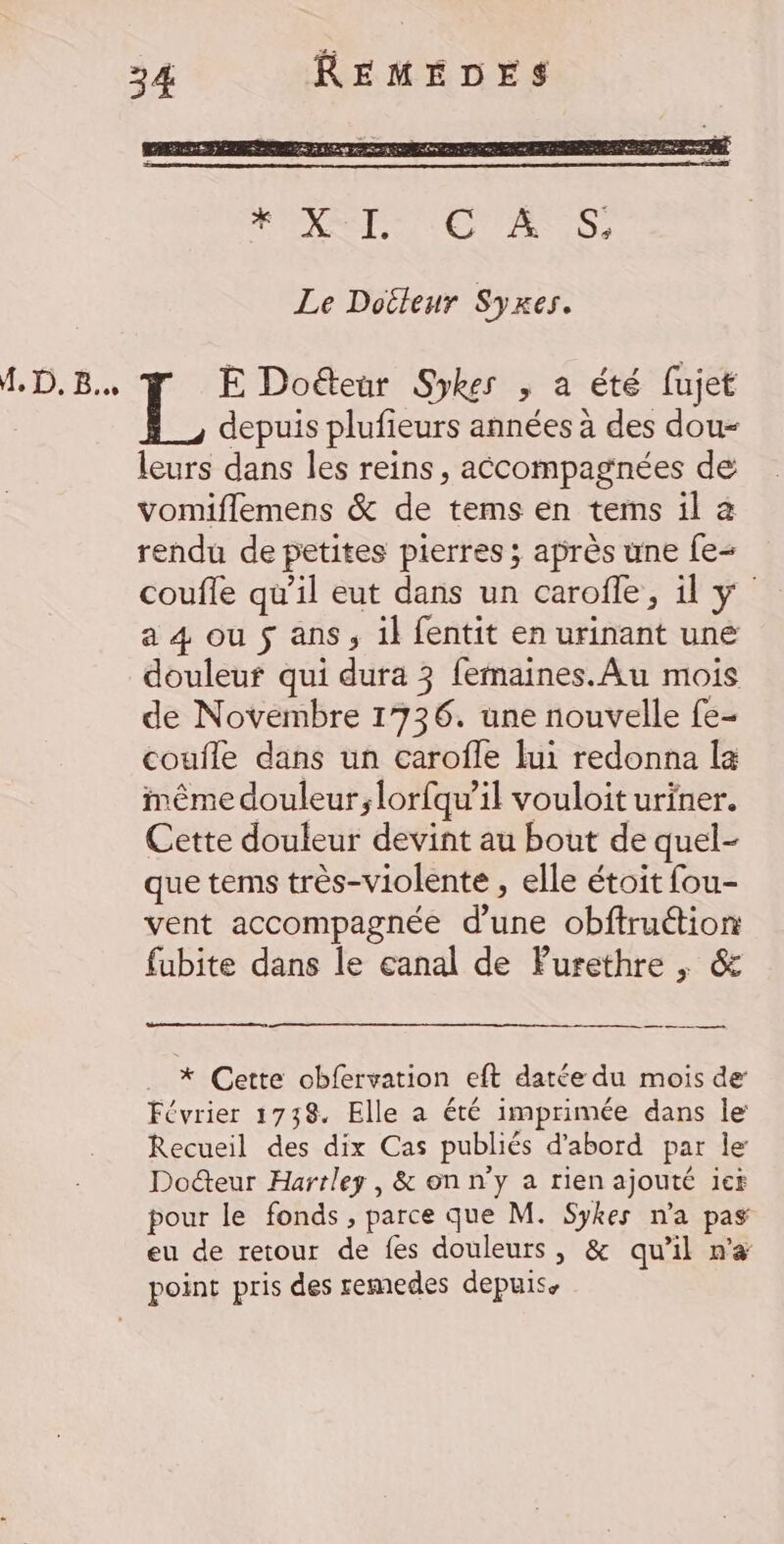 f, D, 5 Le Doéleur Syxes. E Doéteur Sykes , a été fujet depuis plufieurs années à des dou- leurs dans les reins, accompagnées de vomiflemens &amp; de tems en tems il à rendu de petites pierres ; après une fe coufle qu’il eut dans un carofle, y a 4 ou $ ans, il fentit en urinant une douleuf qui dura 3 femaines.Au mois de Novembre 1736. une nouvelle fe- coufle dans un carofle lui redonna la même douleur;lorfqu’il vouloit uriner. Cette douleur devint au bout de quel- que tems très-violente , elle étoit fou- vent accompagnée d'une obftruétion fubite dans le eanal de Purethre , &amp; um, . * Cette obfervation eft datée du mois de Février 1738. Elle a été imprimée dans le Recueil des dix Cas publiés d’abord par le Docteur Hartley , &amp; on n'y a rien ajouté ief pour le fonds, parce que M. Sykes n'a pas eu de retour de fes douleurs, &amp; qu’il n'&amp; point pris des remedes depuis.