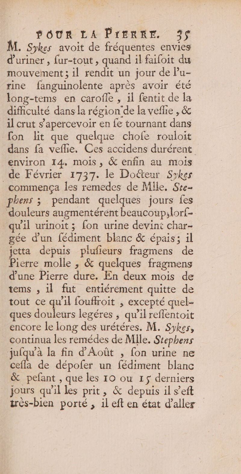 .… SoUR LA Prentr 3 . Sykes avoit de fréquentes envies d'uriner , fur-tout, quand il faifoit du mouvement ; il rendit un jour de Pu- rine fanguinolente après avoir été long-tems en carofle , il fentit de la difficulté dans la région de la vefhie ,&amp; il crut s’apercevoir en fe tournant dans fon lit que quelque chofe rouloit dans fa veflie. Ces accidens durérent environ 14, mois, &amp; enfin au mois de Février 1737. le Doéteur Sykes commença les remedes de Mlle. Ste- phens 3 pendant quelques jours fes douleurs augmentérent beaucoup;lor£- qu'il urinoit ; fon urine devint char- gée d’un fédiment blanc &amp; épais; il jetta depuis plufieurs fragmens de Pierre molle , &amp; quelques fragmens d’une Pierre dure. En deux mois de tems , il fut entiérement quitte de tout ce qu’il fouflroit , excepté quel- ques douleurs legéres ; qu’il reflentoit encore le long des urétéres. M. Syker, continua les remédes de Mile. Stephens jufqu’à la fin d'Août , fon urine ne cefla de dépofer un fédiment blanc &amp; pefant , que les 10 ou 15 derniers jours qu'il les prit, &amp; depuis il s’eft très-bien porté , ileft en état d'aller