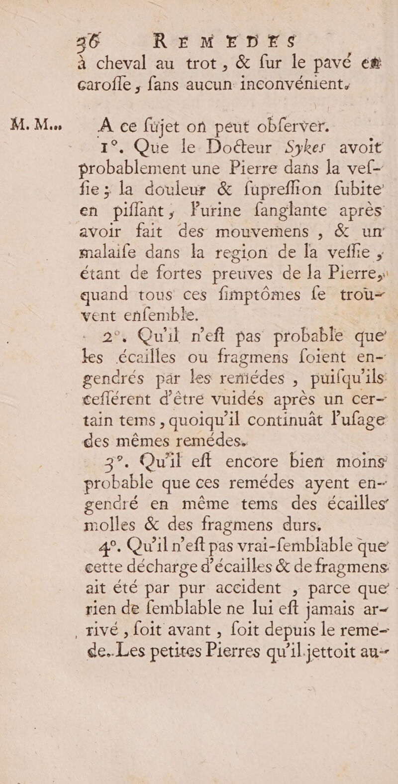 M. M à cheval au trot, &amp; fur le pavé e# çarofle ; fans aucun inconvénient. A ce füjet on peut féver 1°. Que le Doéteur Sykes avoit probablement une Pierre dans la vef- fie ; la douleur &amp; fupreflion fubite en piflant, Furine fanglante après avoir fait des mouvemens , &amp; un malaife dans la region de la veffe ; étant de fortes preuves de la Pierre,s quand tous ces fimptômes {e trou- vent enfemble. | 2°, Qu'il n’eft pas probable que les éceilles ou fragmens fotent en- gendrés par les remiédes , puifqu'ils: ceflérent d’être vuidés après un Cer- tain tems, quoiqu'il continuât l’ufage des mêmes remédes. | 3°. Qu'il eft encore bien moins probable que ces remédes ayent en- gendré en même tems des écailles’ molles &amp; des fragmens durs. 4°. Qu'il n’eft pas vrai-femblable que’ cette décharge d’écailles &amp; de fragmens: ait été par pur accident , parce que. rien de femblable ne lui eft jamais ar- de. Les petites Pierres qw’il.jettoit au