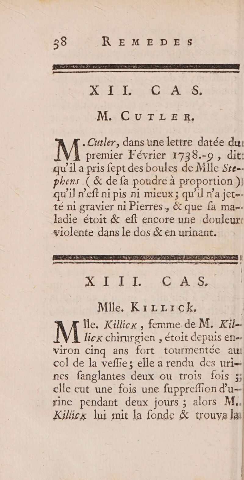 M. CUTLER,. .Cutler, dans une lettre datée du: M premier Février 1738.-0 , dit: qu'il a pris fept des boules de Mile Sre phens ( &amp; de fa poudre à proportion )) qu’il n’eft ni pis ni mieux; qu’il n’a jet té ni gravier ni Pierres, &amp; que fa ma. ladie étoit &amp; eft encore une douleurr violente dans le dos &amp; en urinant. Mile. KizLLrrck. Île, Killicx , femme de M. Kil- licx chirurgien , étoit depuis en. viron cinq ans fort tourmentée aul col de la veflie; elle a rendu des uri— nes fanglantes deux ou trois fois 3; elle eut une fois une fuppreffion d’u-- rine pendant deux jours ; alors M. Kilicx lui mit la fonde &amp; trouva la