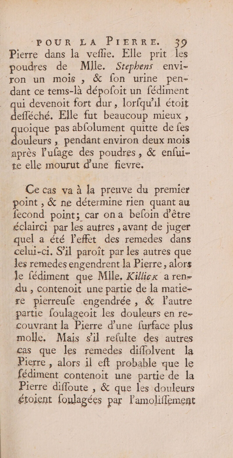 Pierre dans la veflie. Elle prit les poudres de Mlle. Stephens . envi- ‘ron un mois , &amp; fon urine pen- dant ce tems-là dépofoit un fédiment qui devenoit fort dur, lorfquil étoit defléché. Elle fut beaucoup mieux, quoique pas abfolument quitte de fes ie , pendant environ deux mois après l’ufage des poudres, &amp; enfui- te elle mourut d’une flevre. Ce cas va à la preuve du premier point , &amp; ne détermine rien quant au fecond point; car ona befoin d’être éclairci par les autres , avant de juger _ quel a été l'effet des remedes dans celui-ci. S'il paroît par les autres que les remedes engendrent la Pierre, alors le fédiment que Mile, Kick a ren- du , Contenoit une partie de la matie- re pierreufe engendrée , &amp; l'autre partie foulageoit les douleurs en re- couvrant la Pierre d’une furface plus molle. Mais sil refulte des autres cas que les remedes diflolvent la Pierre , alors il eft probable que le fédiment contenoit une partie de la Pierre difloute , &amp; que les douleurs £toient foulagées par lamoliflement