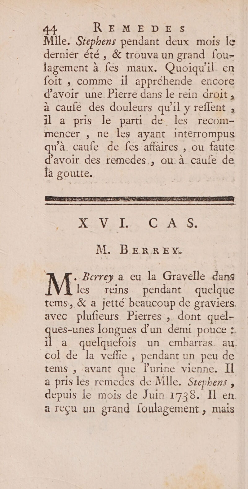 Mile. Stephens pendant deux mois le dernier été , &amp; trouva un grand fou- lagement à is maux. Quoiqu'il en foit ; comme 1il appréhende encore d'avoir une. Pierre dans le rein droit, a caufe des douleurs qu'il y reflent , il a pris le parti de les recom- mencer , ne les ayant interrompus qu'à. caufe de fes affaires , ou faute d'avoir des remedes , ou à caufe de fa goutte. M. RE E Y. . Berrey a eu la Gravelle dans ls pendant quelque tems, &amp; a jetté beaucoup de graviers. avec plufieurs Pierres ,. dont quel- ques-unes longues d’un demi pouce :. il a quelquefois un embarras. au col de la veflie , pendant un peu de tems , avant que urine vienne. II a pris les remedes de Mlle. Stephens , depuis le mois de Juin 1738. I en a reçu un grand foulagement , mais