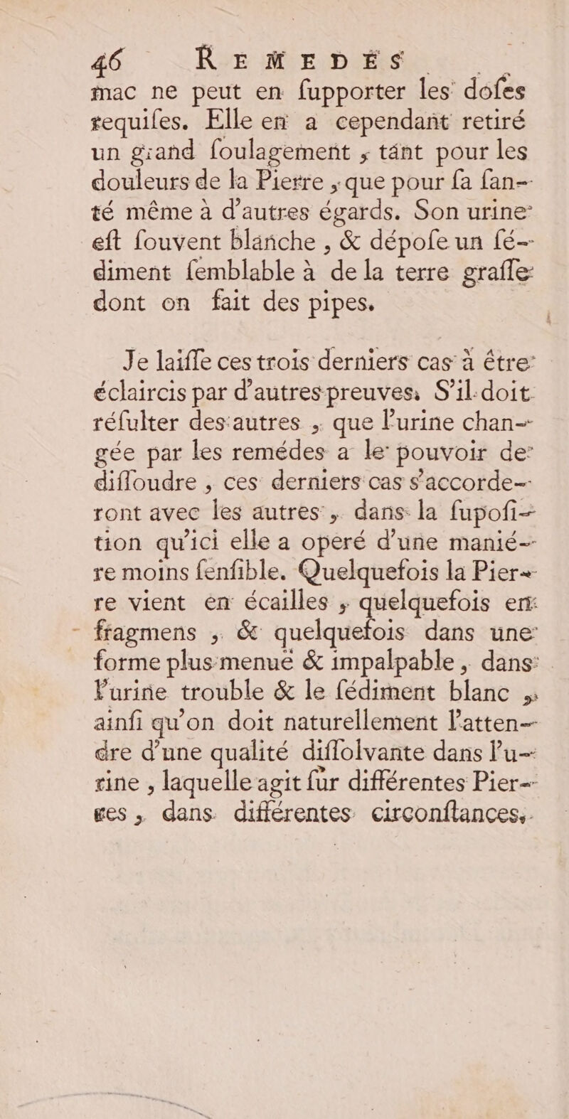 mac ne peut en fupporter les dofes tequiles. Elle en a cependant retiré un grand foulagement ; tänt pour les douleurs de la Pierre ; que pour fa fan- té même à d’autres épatds. Son urine’ eft fouvent blanche , &amp; dépofe un fé-- diment {emblable à de la terre grafle dont on fait des pipes. Je laiffe ces trois derniers cas à être: éclaircis par d’autres preuves S'il.doit réfulter desautres ; que l’urine chan- gée par les remédes a le: pouvoir de’ difloudre , ces derniers cas s'accorde ront avec ‘les autres: &gt; dans: la fupofi- tion qu'ici elle a operé d’une manié- re moins fenfible. Quelquefois la Pier+ re vient en écailles ; quelquefois err: - fragmens ; &amp; quelquefois dans une forme plusmenue &amp; impalpable ; dans: Vurine trouble &amp; le fédiment blanc ainfi qu'on doit naturellement l’atten- dre d’une qualité diffolvante dans Pu- rine , laquelle agit fur différentes Pier ges , dans. différentes circonflances,
