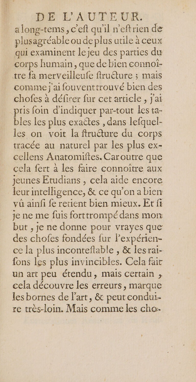 DE L'AUTEUR. along-tems , c’eft qu'il n'eftrien de plusagréable ou de plus utile à ceux qui examinent le jeu des parties du corps humain, que debien connoi- tre fa merveilleufe ftructure ; mais comme j'ai fouventtrouvé bien des chofes à défirer fur cet article , jai pris foin d'indiquer par-tout Les ta- bles les plus exactes , dans lefquel- les on. voit la fimcure du Corps tracée au naturel par les plus ex- cellens Anatomiftes. Caroutre que cela fert à les faire connoitre aux Jeunes Etudians , cela aide encore leurintelligence, &amp; ce qu'on a bien và ainfi fe retient bien mieux. Et fi je ne me fuis forttrompé dans mon but , je ne donne pour vrayes que des chofes fondées fur l'expérien- ce la plus inconteflable , &amp; lesrai- fons les plus id titible s: Cela fait un art peu étendu, mais certain ; cela découvre les erreurs , marque les bornes de l'art, &amp; peut condui- re très-loin. Mais comme les cho-