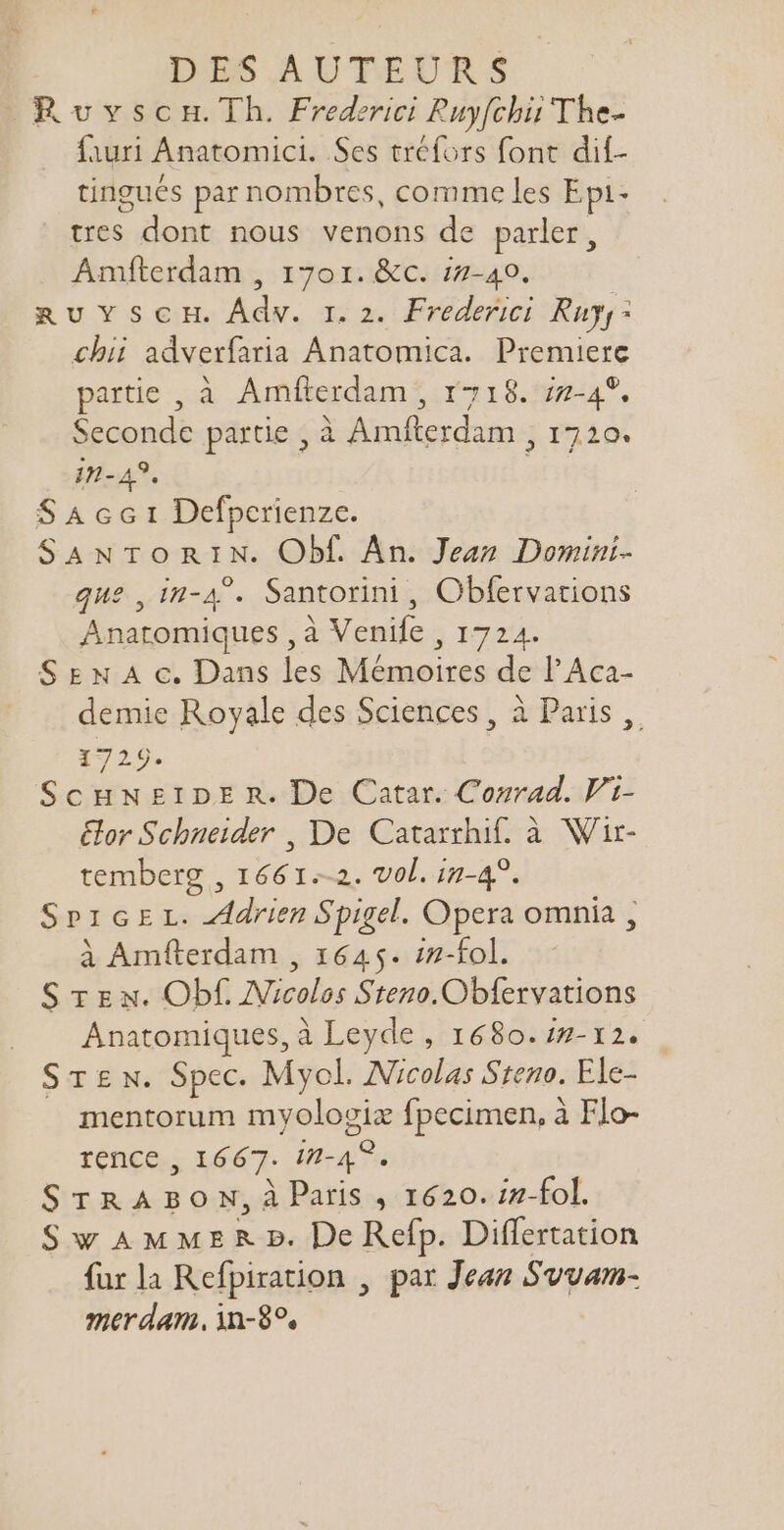 Ruyscon.Th. Frederici Ruyfchii The- fauri Anatomici. Ses tréfors font dif- tingués par nombres, comme les Epi- tres dont nous venons de parler, Amfterdam , 1701. &amp;c. i2-40. RuUYScH. Adv. 1.2. Frederici Rays: chii adverfaria Anatomica. Premiere partie , à Amfterdam , 1718. zz-4*. Seconde partie , à Amfterdam , 1720. 7-45. SAcc 1 Defpcrienze. SANTORIN. Obf. An. Jean Domini- que , in-4^. Santorini, Obfervations Anatomiques , à Venife , 1724. SE x A c. Dans les Mémoires de l'Aca- demie Royale des Sciences, à Paris ,, 1729. ScuwNEIDE R. De Catar. Conrad. Vi- Gor Schneider , De Catarrhif. à Wir- temberg , 1661.-2. vol. in-4°. SpiGEL. Adrien Spigel. Opera omnia , à Amfterdam , 1645. in-fol. STen. Obf. Nicolos Steno.Obfervations Anatomiques, à Leyde, 1680. /z- 12. Sr£w. Spec. Myol. Nicolas Steno. Ele- . mentorum myolovix fpecimen, à Flo- rence , 1667. 12-49. STRABON,À Paris , 1620. iz-fol. Sw AMMER P. De Refp. Differtation fur la Refpiration , par Jean Svvam- mer dam, in-89,