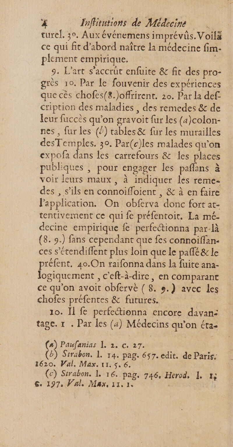 cured. 3°. Aux événemens imprévüs. Voilà ce qui fit d'abord naître la médecine fim- plement empirique. 9. L'art s'accrüt enfuite &amp; fit des pro- grès 10. Par le fouvenir des expériences que cés chofes(8.)offrirent. 2o. Par la def- cription des maladies , des remedes &amp; de leur fuccès qu'on gravoit fur les (4)colon- nes , fur les (^) tables&amp; fur les murailles desTemples. 30. Par(c)les malades qu'on expofa dans les carrefours &amp; les places publiques , pour engager les paffans à voirleurs maux, à indiquer les reme- des , s'ils en connoiffoient , &amp; à en faire l'application. On obferva donc fort at- tentivement ce qui fe préfentoit. La mé- decine empirique fe perfectionna par-là (8. 9.) fans cependant que fes connoiffan- ces s'étendiffent plus loin que le pa(fé &amp; le préfent. 4o.On raifonna dans la fuite ana- logiquement , c'eft-à-dirc , en comparant ce qu'on avoit obfervé ( 8. e.) avec les chofes préfentes &amp; futures. 10. ll fe perfe&amp;ienna encore davan- tape. 1 . Par les (4) Médecins qu'on éta- (4) Paufanias 1. 2. c. 27. (5) Strabon. l. 14. pag. 657. edit. de Paris; 1620. Val. Max. 11. 5. 6. (c) Sirabon. l. 16. Pag. 746. Herod, ]. m, €. 197, Val. Max, 11. 1. |