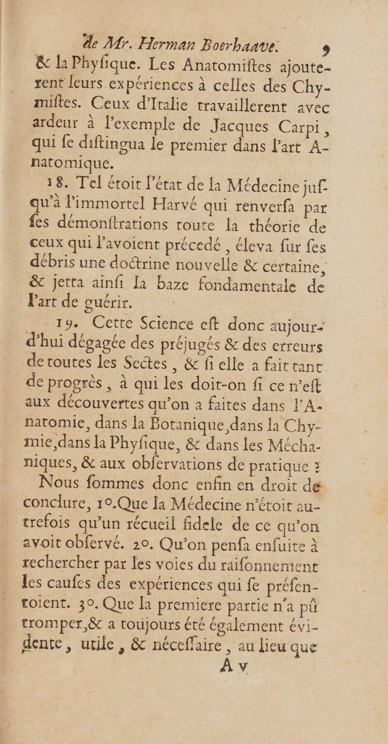 & la Phyfique. Les Anatomiftes ajoute- rent leurs expériences à celles des Chy- miftes. Ceux d'Italie travaillerent avec ardeur à l'exemple de Jacques Carpi, qui fe diftingua le premier dans l'art. A- natomique. 18. Tel étoit l'état de [a Médecine juf- qu'à limmortel Harvé qui renverfa par fes démonftrations toute la théorie de ceux qui l'avoient précedé , éleva fur fes débris une doctrine nouvelle & certaine, & jetta ainfi Ia. baze fondamentale de l'art de guérir. 19. Cette Science eft donc aujour- d'hui dégagée des préjugés & des erreurs de toutes les Sectes, & fi elle a faittant de progrès , à qui les doit-on fi ce eft aux découvertes qu'on a faites dans l'A- natomie, dans la Botanique dans la Chy- mie,dans la Phyfique, & dans les Mécha- niques, & aux obfervations de pratique : Nous fommes donc enfin en droit de conclure, 19.Que Ia Médecine n'étoit au- trefois qu'un récueil fidele de ce qu'on avoit obfervé. 20. Qu'on penfa enfuite à rechercher par les voies du raifonnement les caufcs des expériences qui fe préfen- toient. 30. Que la premiere partie n'a pü tromper, & a toujours été également évi- dente , utile, & néceffaire , au lieu que