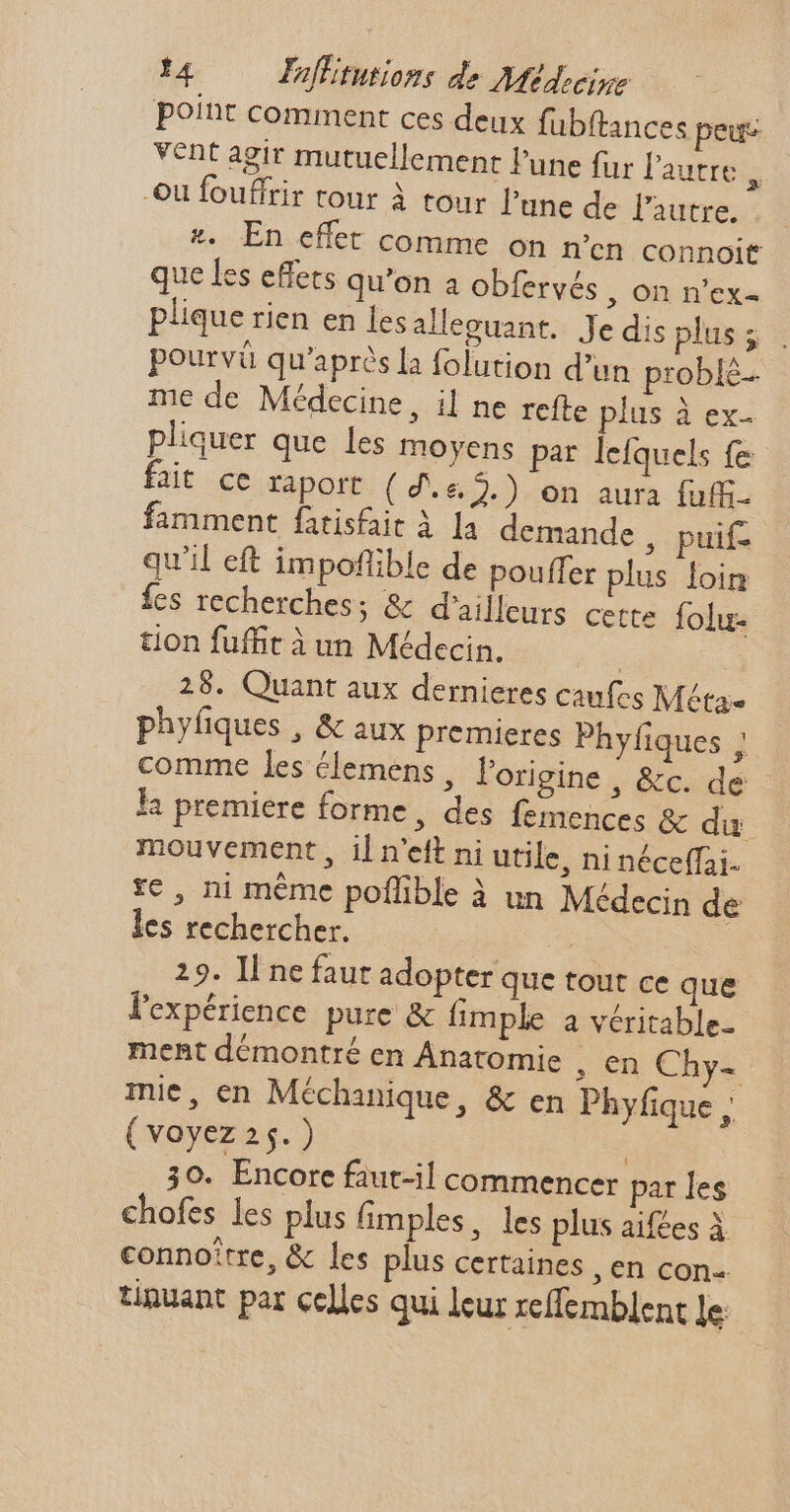 point comment ces deux fübftances peus vent agir mutuellement l'une fur l'autre à Où fouffrir tour à tour l'une de l'autre. : *. En effet comme on n'en connoit que les effets qu'on a obfervés , On n'ex- plique rien en les alleguant. Je dis plus ; pourvü qu'après Ia folution d'un problé- me de Médecine, il ne refte plus à ex. pliquer que les moyens par lefquels fe fait ce raport ( 4. &2.) on aura fuffi famment fatisfaáit à la demande , puif- qu'il eft impoflible de pouffer plus loin fes recherches; & d’ailleurs cette folu- tion fufft à un Médecin. : 4 25. Quant aux dernieres caufes Méta. phyfiques , & aux premieres Phyfiques ; comme les élemens , l'origine , &c. de la premiere forme, des femences & du mouvement , il n'eft ni utile, ni néceffai- te, ni méme poflible à un Médecin de les rechercher. | 29. Il ne faut adopter que tout ce que l'expérience pure & imple a véritable- ment démontré en Anatomie , en Chy- mie, en Méchanique, & en Phyfique , ( voyez 25.) 30. Encore faut-il commencer par les chofes les plus fimples, les plus aif£es À connoître, & les plus certaines ,€n con- tinuant par celles qui leur zeffemblent le