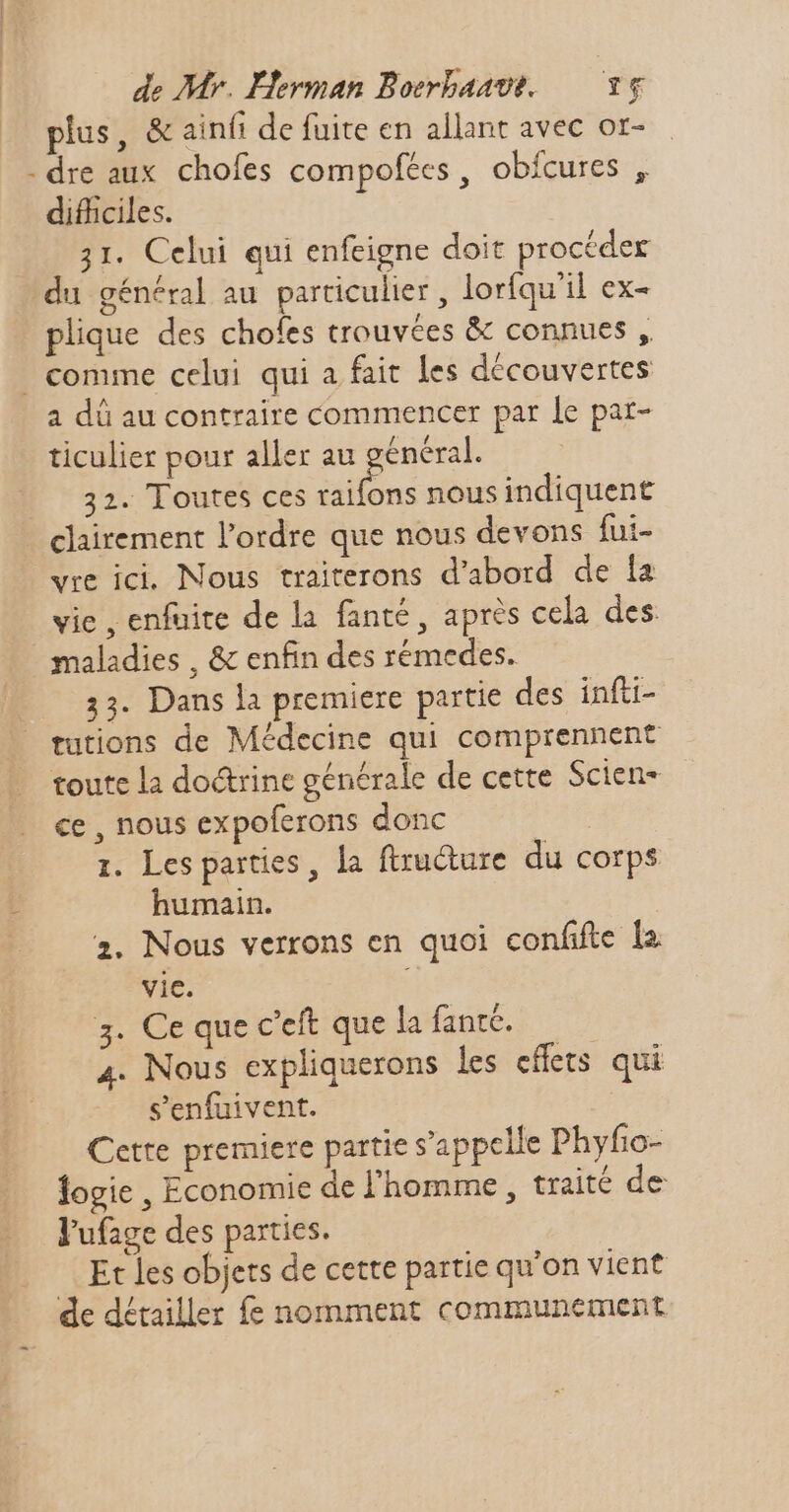 plus, &amp; ainfi de fuite en allant avec or- - dre aux chofes compofées, obfcures , difficiles. 31. Celui qui enfeigne doit procéder du général au particulier, lorfqu'il ex- plique des chofes trouvées &amp; connues ,. | comme celui qui a fait les découvertes a dü au contraire commencer par Le par- ticulier pour aller au général. 32. Toutes ces aile nous indiquent clairement l'ordre que nous devons fui- vre ici. Nous traiterons d'abord de la vie , enfuite de la fanté , après cela des maladies , &amp; enfin des rémedes. 33. Dans la premiere partie des infti- tutions de Médecine qui comprennent toute la doctrine générale de cette Scien- ce , nous expoferons donc 1. Les parties, la ftructure du corps humain. 2. Nous verrons en quoi confifte la vic. 3. Ce que c'eft que la fantc. 4. Nous expliquerons les effets qui s'enfuivent. Cette premiere partie s'appelle Phyfio- logie , Economie de l'homme, traité de l'ufage des parties. Et les objets de cette partie qu'on vient de détailler fe nomment communement