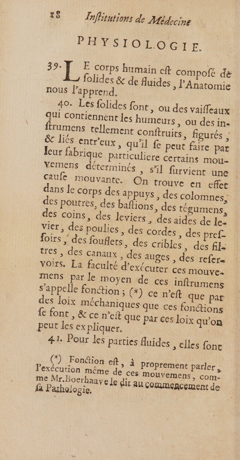 PHYSIOLOGIE. 3 d de E corps humain cft compofe de folides &amp; de fluides ; PAnatomie nous l'apprend, 40. Les folides font , ou des vaiffeaux QUi contiennent les humeurs, ou des in. rumens tellement conftruits , figurés , &amp; liés entr'eux » Qu'il fe peut faire par leur fabrique particuliere certains mou- vemens déterminés , sl furvient une caufe mouvante. On trouve en effet dans le corps des appuys , des colomnes, des poutres, des baflions, des tégumens, es coins, des leviers, des aides de le- vier, des poulies , des cordes, des preí- foirs , des fouflets, des cribles . des fi; tres , des canaux , des auges , des refer. voirs. La faculté d'exécuter ces mouve« mens par le moyen de ces inftrumens s'appelle fonction ; (*) ce n'eft que par des loix méchaniques que ces fonctions Íe font , &amp; ce n'et que par ces loix qu'on peut les ex pliquer. vs 41. Pour les parties fluides ; elles fonc (*) Fond&amp;ion eft, à proprement parler , l'exécution méme de cés Mouvemens, com. me Mr.Boerhaaye Je dit au commencement de fa Pathologie,