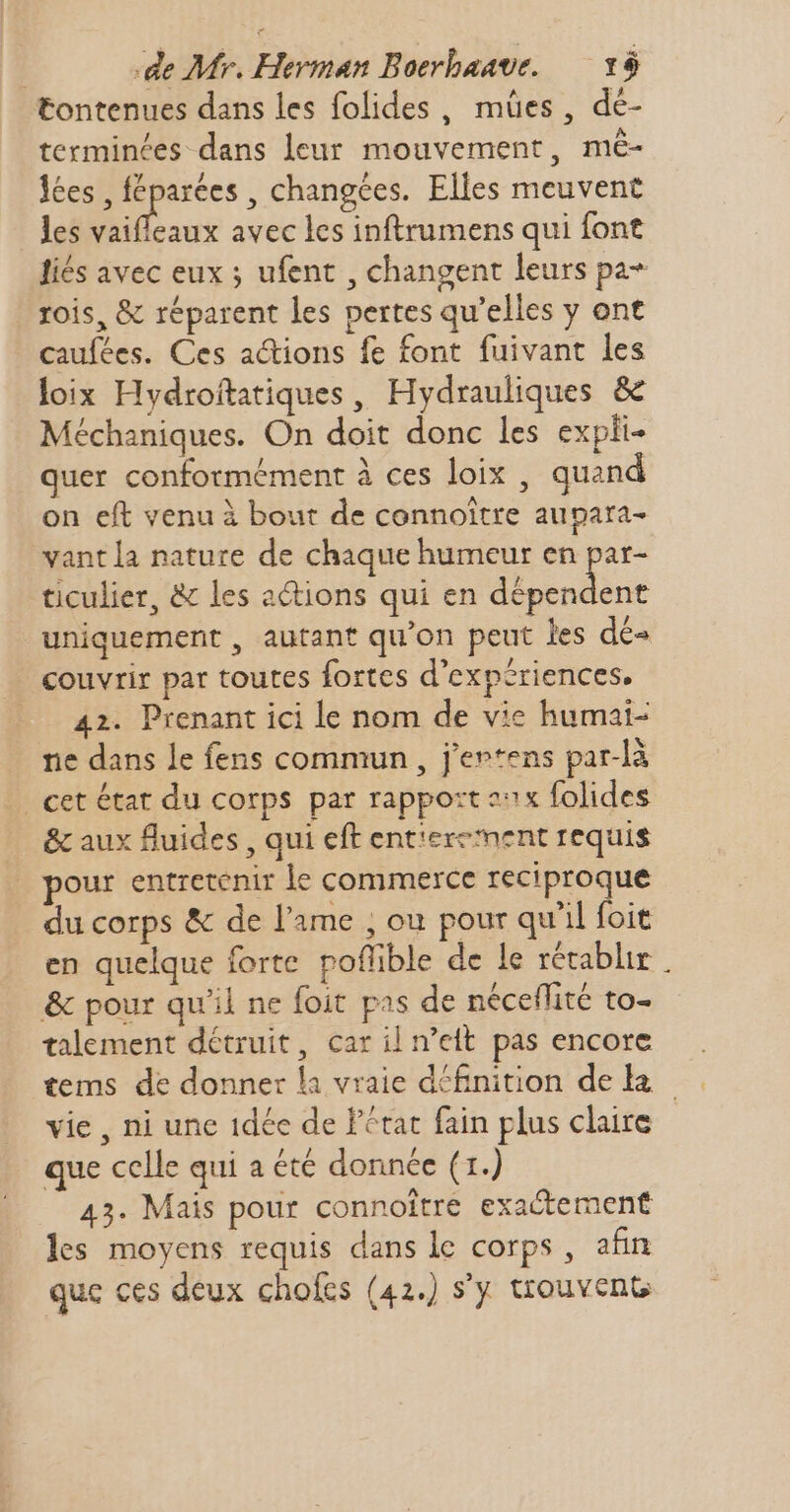 tontenues dans les folides , mües , dé- terminées dans leur mouvement, mé- lées , féparées , changées. Elles meuvent les eus avec les inftrumens qui font liés avec eux ; ufent , changent leurs pa+ rois, &amp; réparent les pertes qu'elles y ont caufées. Ces actions fe font fuivant les loix Hydroftatiques, Hydrauliques &amp; Méchaniques. On doit donc les expki- quer conformément à ces loix , quand on eft venu à bout de connoitre aupara- vantla natute de chaque humeur en par- ticulier, &amp; les actions qui en nine uniquement , autant qu'on peut les dé- couvrir par toutes fortes d'expériences, 42. Prenant ici le nom de vie humai- ne dans le fens commun, j'ertens par-là | cet état du corps par rapport sx folides &amp; aux fluides , qui eft entierement requis our entretenir le commerce reciproque du corps &amp; de l'ame ; ou pour qu'il fbit en quelque forte poffible de le rétablir | &amp; pour qu'il ne foit pas de néceflité to- talement détruit, car il n’eit pas encore tems de donner la vraie définition de k vie , ni une 1dée de Pétat fain plus claire que celle qui a été donnée (1.) 43. Mais pour connoltre exactement les moyens requis dans le corps , afin que ces deux chofes (42.) s'y trouvent
