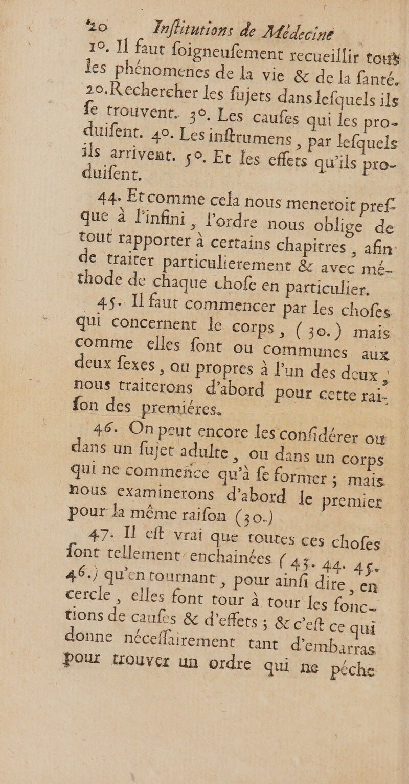 t 0 Inffitutions de Médecine 19. Il faut foigneufement recueillir tous les phénomenes de la. vie & de la fanté. 2o. Rechercher les fujets dans lefquels ils fe trouvent. 30. Les caufes qui les pro- duifent. 40. Les inftrumens , par lefquels ils arrivent. $9. Et les effets qu'ils pro- duifent. 44. Etcomme cela nous menetoit pref- que à l'infini, l'ordre nous oblige de tout rapporter à certains chapitres , afin: de traiter particulierement & avec mé- thode de chaque chofe en particulier, 4$. IL faut commencer par les chofes qui concernent le Corps, ( 30.) mais comme elles font ou communes aux deux fexes , ou propres à l'un des deux ; nous traitcrons d'abord pour Cette far. fon des premiéres. 46. On peut encore les confidérer où dans un fujet adulte, ou dans un corps qui ne commefice qu'à fe former ; mais nous examinerons d'abord le premier pour la méme raifon (30.) 47- Il eft vrai que toutes ces chofes font tellement: enchain£es ( 43- 44. Ag. 46.) qu'cn rournant , pour ainfi dire , en cercle , elles font tour à tour les fonc- tions de caufes & d'effets ; & c'eft ce qui donne néceffirement tant d'embarras Pour trouver un ordre qui ne péche