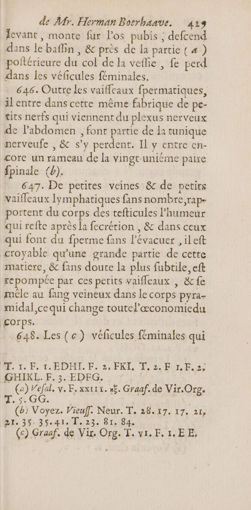 levant, monte fur l'os pubis ; defcend dans le baffin , &amp; près de la partie ( 4 ) poftérieure du col dela veffie , fe perd dans les véficules féminales. 646. Outre les vaiffeaux fpermatiques, il entre dans cette méme fabrique de pe- tits nerfs qui viennent du plexus nerveux de l'abdomen , font partie de la tunique nerveufe , &amp; s'y perdent. Il y entre en- core un rameau de la vingt-uniéme paire fpinale (2). ; _ 647. De petites veines &amp; de petits vaiffeaux lymphatiques fans nombre,rap- portent du corps des tefticules humeur qui refte après la fecrétion , &amp; dans ceux qui font du fperme fans l'évacuer , il eft croyable qu'une grande partie de cette matiere, &amp; fans doute la plus fubtile, eft repompée par ces petits vaifleaux , &amp; fe mcle au fang veineux dans le corps pyra- midal,ce qui change toutel'aeconomiedu gorps. 648. Les (ce) véficules féminales qui E. 1 EF. 1. EDMTL. F. 2, FKI, T. z. E. Ea: GHIKL. F.3.:EDFG. , ^, ! (4) V'efal. v. F, xxu x. v5. Graaf. de Vir.Org. (b) Voyez. Vieuff. Neur. T. 28. 17. 17. 21, B1. 35- 35- 41. T, 23. 81. 84.