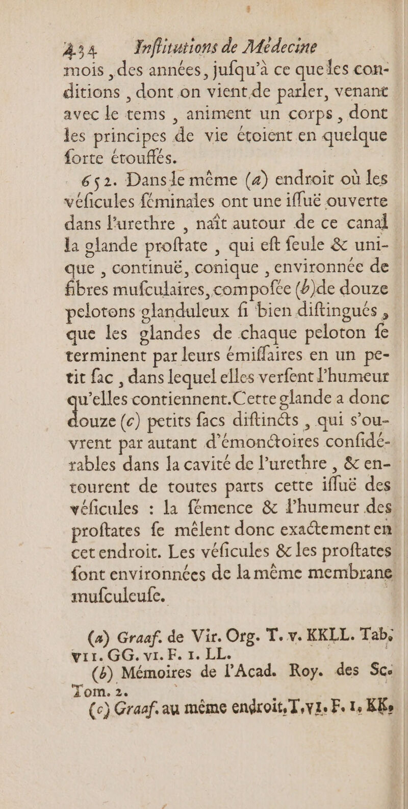 3 234 — eflitutions de Médecine mois , des années, jufqu'à ce queles con- ditions , dont on vient de parler, venant avec le tems , animent un corps , dont les principes de vie étoient en quelque forte étouffés. ( 652. Dansle même (4) endroit où les véficules féminales ont une iffuë ouverte dans l'urethre , naît autour de ce canal la glande proftate , qui eft feule &amp; uni- que , continué, conique , environnée de fibres mufculaires, compofce (Z)de douze pelotens glanduleux fi bien diftingués , que les glandes de chaque peloton fe terminent par leurs émiffaires en un pe- tit fac , dans lequel elles verfent l'humeur u'elles contiennent.Cette glande a donc die (c) petits facs diftincts , qui s'ou- vrent par autant d'émonctoires confidc- rables dans la cavité de l'urethre , &amp; en- tourent de toutes parts cette ifluë des véficules : la fémence &amp; l’humeur des font environnées de la méme membrane mufculeufe. | (a) Graaf. de Vir. Org. T. v. KKLL. Tab, vir. GG. vi. F. 1. LL. | (&amp;) Mémoires de l'Acad. Roy. des Sc. Tom. 2. !