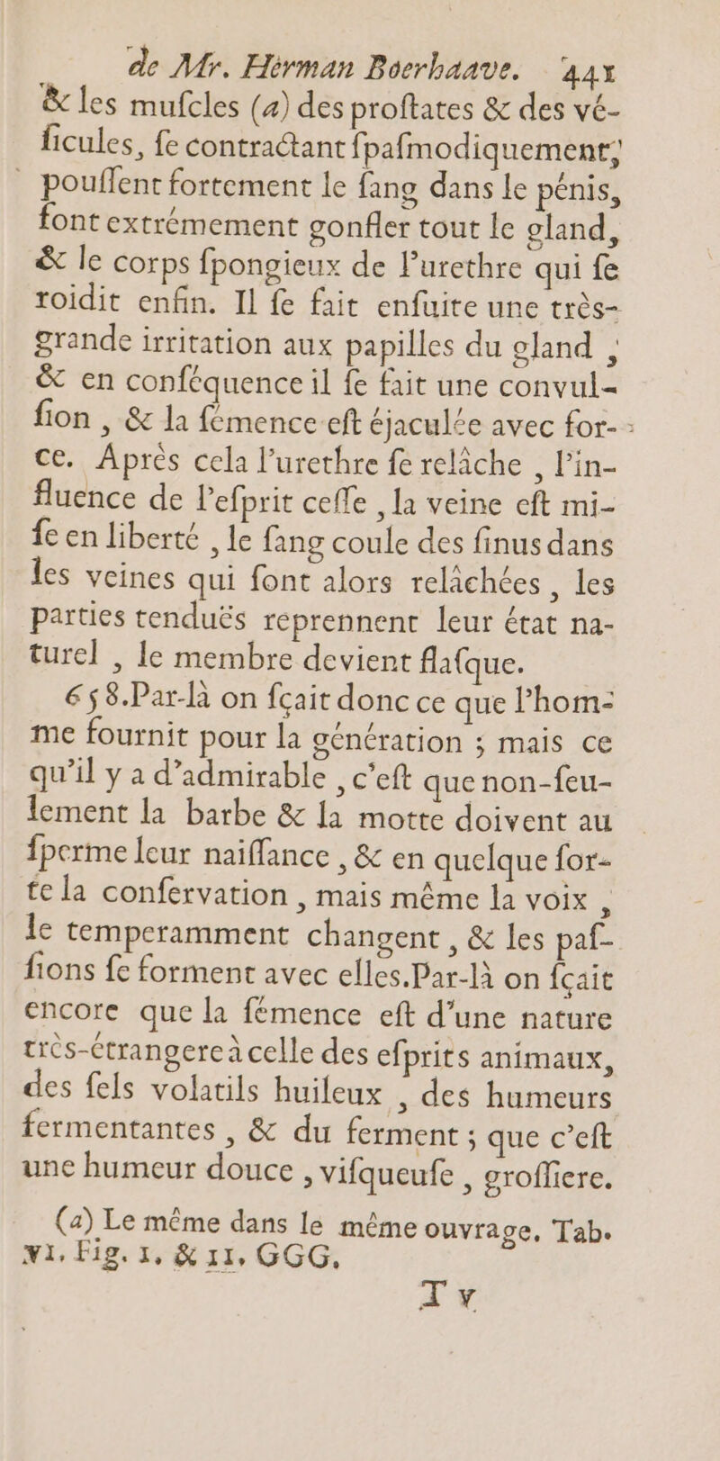 &amp; les mufcles (4) des proftates &amp; des vé- ficules, fe contractant fpafmodiquement; pouffent fortement le fang dans le pénis, font extrémement gonfler tout le eland, &amp; le corps fpongieux de l'urethre qui fe roidit enfin. Il fe fait enfuite une très- grande irritation aux papilles du eland , &amp; en conféquence il fe fait une convul- fion , &amp; la fémence eft éjaculée avec for- - ce. Après cela l'urethre fe relâche , l'in- fluence de l'efprit ceffe , la veine cft mi- fe en liberté , le fang coule des finus dans les veines qui font alors reláchées . 163 parties tenduës reprennent leur état na- ture] , le membre devient fla(que. €58.Par-là on fcait donc ce que l'hom: me fournit pour la génération ; mais ce qu'il y a d'admirable , c'eft que non-feu- lement la barbe &amp; la motte doivent au Ípcrme leur naiffance , &amp; en quelque for- tela confervation , mais méme la voix ; le temperamment changent , &amp; les paf- fions fe forment avec elles.Par-là on Ícait encore que la fémence eft d'une nature très-Ctrangerc à celle des efprits animaux, des fels volatils huifeux , des humeurs fermentantes , &amp; du ferment ; que c’eft une humeur douce , vifqueufe , groffiere. (4) Le méme dans le méme ouvrage, Tab. Ni, Fig. I, &amp; 11, GGG.