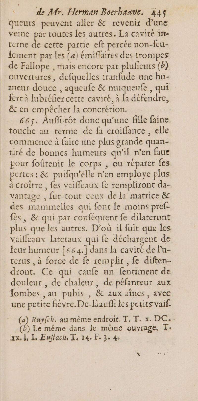 queurs peuvent aller &amp; revenir d'une veine par toutes les autres. La cavité in terne de cette partie eft percée non-feu- lement par les (4) émiffaires des trompes de Fallope , mais encore par plufieurs (b)} ouvertures, defquelles tranfude une hu- meur douce , aqueufe &amp; muqueufe , qui fert à lubréfier cette cavité, à la défendre, &amp; en empêcher la concrétion. 665. Aufli-rôt donc qu'une fille faine. touche au terme de fà croiffance , elle commence à faire une plus grande quan- tité de bonnes humeurs qu'il n'en faut pour foütenir le corps , ou réparer fes pertes: &amp; puifqu'elle n'en employe plus à croître , fes vaifleaux fe rempliront da- vantage , fur-tout ceux de la matrice &amp; des mammelles qui font le moins pref- fes, &amp; qui par conféquent fe dilateront plus que les autres. D'où il fuit que les vaiffeaux lateraux qui fe déchargent de leur humeur [664.] dans la cavité de Pu- terus , à force de fe remplir , fe diften- dront. Ce qui caufe un fentiment de douleur , de chaleur, de péfanteur aux Tombes ,au pubis , &amp; aux aines , avec unc petite fiévre.De-liauffi les petits vaif- (a) Rayfch. au même endroit. T. T. x. DC.. (b) Le méme dans le méme ouvrage. T: