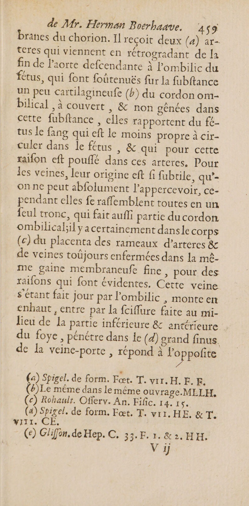 branes du chorion. Il recoit deux (4) ar- teres qui viennent en rétrogradant de la fin de l'aorte defcendante À l'ombilic du fétus, qui font foütenues fur la fubftance un peu cartilagineufe (5) du cordon om- bilical , à couvert , &amp; non génées dans cette fubftance , elles rapportent du fé- tus le fang qui eft le moins propre à cir- culer dans le fétus , &amp; qui pour cette raifon eft pouffé dans ces arteres, Pour les veines, leur origine eft fi fubtile, qu'- on ne peut abfolument l'appercevoir, ce- pendant elles fe raffemblent toutes en un {eul tronc, qui fait auffi partie ducordon ombilical;il y acertainement dansle corps (c) du placenta des rameaux d'arteres &amp; de veines toüjours enfermées dans la mê- me gaine membraneufe fine, pour des raifons qui font évidentes. Cette veine s'étant fait jour par l'ombilic , monte en enhaut , entre par la fciffure faite au mi- lieu de la partie inférieure &amp; antérieure . du foye , pénétre dans le (d) grand finus, dc la veine-porte , répond à Poppefite (a) Spigel. de form. Feet. T. vir. H. E. E. (4)Le méme dans le méme ouvrage.MLLH., (c) Rohaulr. Offerv. An. Eific. I3. Te. (4) Spigel. de form. Feet. T. vit. HE. &amp; T. yiii. CE. (9) Glifon. de Hep. C. 33.F. 1. &amp; 3. HH.