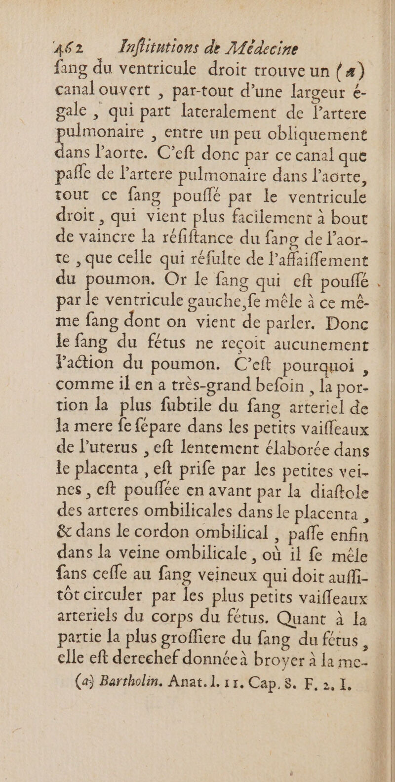 fang du ventricule droit trouve un ( 4) canal ouvert , par-tout d'une largeur é- gale , qui part lateralement de lartere pulmonaire , entre un peu obliquement dans Paorte. C'eft donc par ce canal que paífe de l’artere pulmonaire dans l'aorte, tout ce fang pouffé pat le ventricule droit, qui vient plus facilement à bout de vaincre la réfiftance du fang de l'aor- te , que celle qui réfulte de l'affaiffement u poumon. Or le fang qui eft pouflé par le ventricule gauche,fe mêle à ce mê- me fang dont on vient de parler. Donc lefang du fétus ne reçoit aucunement Faction du poumon. C'eft pourquoi , comme il en a très-grand befoin , la por- tion la plus fubtile du fang arteriel de de l'uterus , eft lentement élaborée dans le placenta , eft prife par les petites vei- nes , eft pouflée en avant par la diaftole des arteres ombilicales dans le placenta , dans la veine ombilicale , où il fe méle fans ceffe au fang veineux qui doit auffi- tót circuler par les plus petits vaiffeaux arteriels du corps du fétus. Quant à la partie la plus groffiere du fang du fétus , elle eft derechef donnéeà broyer à la mc- (a) Bartholin. Anat.l. 11. Cap. 8. F, 2. I. e 23 7