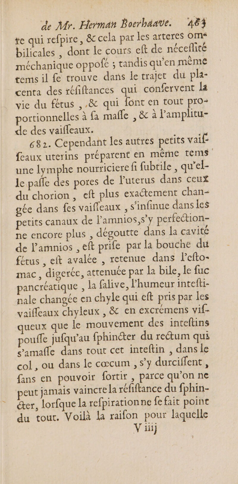 te qui refpire , &amp; cela par les arteres om* bilicales , dont le cours eft de néceflité méchanique oppofc ; tandis qu'en méme tems il fe trouve dans le trajet. du pla- centa des téfiftances qui confervent la vie du fétus ,,&amp; qui d en tout pro^ portionnelles à fa male , &amp; à l'amplitu- de des vaiffeaux. 682. Cependant les autres petits vaif feaux uterins préparent en même tems une lymphe nourriciere fi fabtile , qu'el- le paffe des pores de l'uterus dans ceux du chorion , eft plus exactement chan- gée dans fes vaiffeaux , s'infinue dans les petits canaux de l'amnios,s'y perfection- ne encore plus , dégoutte dans la cavité de l'amnios , eft prife par la bouche du fétus , eft avalée , retenue dans l'efto- mac, digeréc, attenuce par la bile, le fuc pancréatique , la falive, 'humeur intefti- nale changée en chyle qui eft pris par les vaiffeaux chyleux , &amp; en excremens vif- queux que le mouvement des intefüns pouffe jufqu'au fphincter du re&amp;um qui eamaffe dans tout cet inteftin , dans le col, ou dans le coccum , s’y durciffent , fans en pouvoir fortir , parce qu'on ne peut jamais vaincre la réfiftance du fphin- @er, lorfque la refpiration ne fe fait point du tour. Voilà la raifon pour laquelle