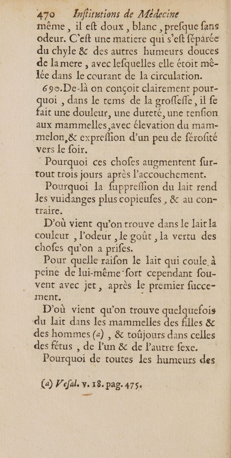 méme , il eft doux , blanc , prefque fans odeur. C'eft une matiere qui s'eft féparée du chyle &amp; dcs autres humeurs douces de la mere , avec lefquelles clle étoit mé- lée dans le courant de la circulation. 69o.De-là on conçoit clairement pour- uoi , dans le tems de la groffeffe , il fe Bi une douleur, une dureté, une tenfion aux mammelles avec élevation du mam- melon,&amp; expreflion d'un peu de férofité vers le foit. Pourquoi ces chofes augmentent fur- tout trois jours aprés l'accouchement. Pourquoi la fuppreffion du lait rend les vuidanges plus copieufes , &amp; au con- traire. D'où vient qu'on trouve dans le laitla couleur , l'odeur ,le goût , la vertu des chofes qu'on a prifes. Pour quelle raifon le lait qui coule à peine de lui-même ‘fort cependant fou- vent avec jet, aprés le premier fucce- ment. D'où vient qu'on trouve quelquefois du lait dans les mammelles des filles &amp; des hommes (4) , &amp; toüjours dans celles des fétus , de l'un &amp; de l’autre exe. Pourquoi de toutes les humeurs des (2) Fdal. y. I8. pag. 475.