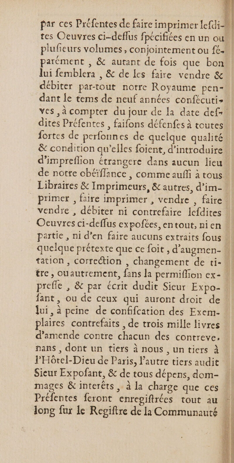 i4 id 2) n k par ces Préfentes de faire imprimer lefdi-. | tes Oeuvres ci-deffus fpécifiées en un ou! plufieurs volumes, conjointement ou fé. parément , &amp; autant de fois que bon lui femblera , &amp; de les faire vendre &amp; débiter partout notre Royaume pen- dant le tems de neuf années confécuti» ves ,à compter du jour de la date def. dites Préfentes , faifons défenfes à toutes fortes de perfonnes de quelque qualité &amp; condition qu'elles foient, d'introduire d'impreflion étrangere dans aucun lieu de notre obéiffance , comme auffi à tous Libraires &amp; Imprimeurs, &amp; autres, d'im- | primer , faire imprimer , vendre , faire. vendre , débiter ni contrefaire lefdites Oeuvres ci-deffus expofées, entout, nien — partie, ni d'en faire aucuns extraits fous quelque prétexte que ce foit , d'augmen- | tation, correction , changement de ti- || tre, ouautrement, fans la permiffon ex- preffe , &amp; par écrit dudit Sieur Expo- fant, ou de ceux qui auront droit de | lui,à peine de confifcation des Exem- plaires contrefaits , de trois mille livres d'amende contre chacun des contreve, nans, dont un tiers à nous , un tiers à l'Hotel-Dieu de Paris, l'autre tiers audit Sieur Expofant, &amp; de tous dépens, dom- mages &amp; interéts , à la charge que ces à Préfentes feront enregiftróes tout au -| long fur Le Regiftre de la Communauté | |