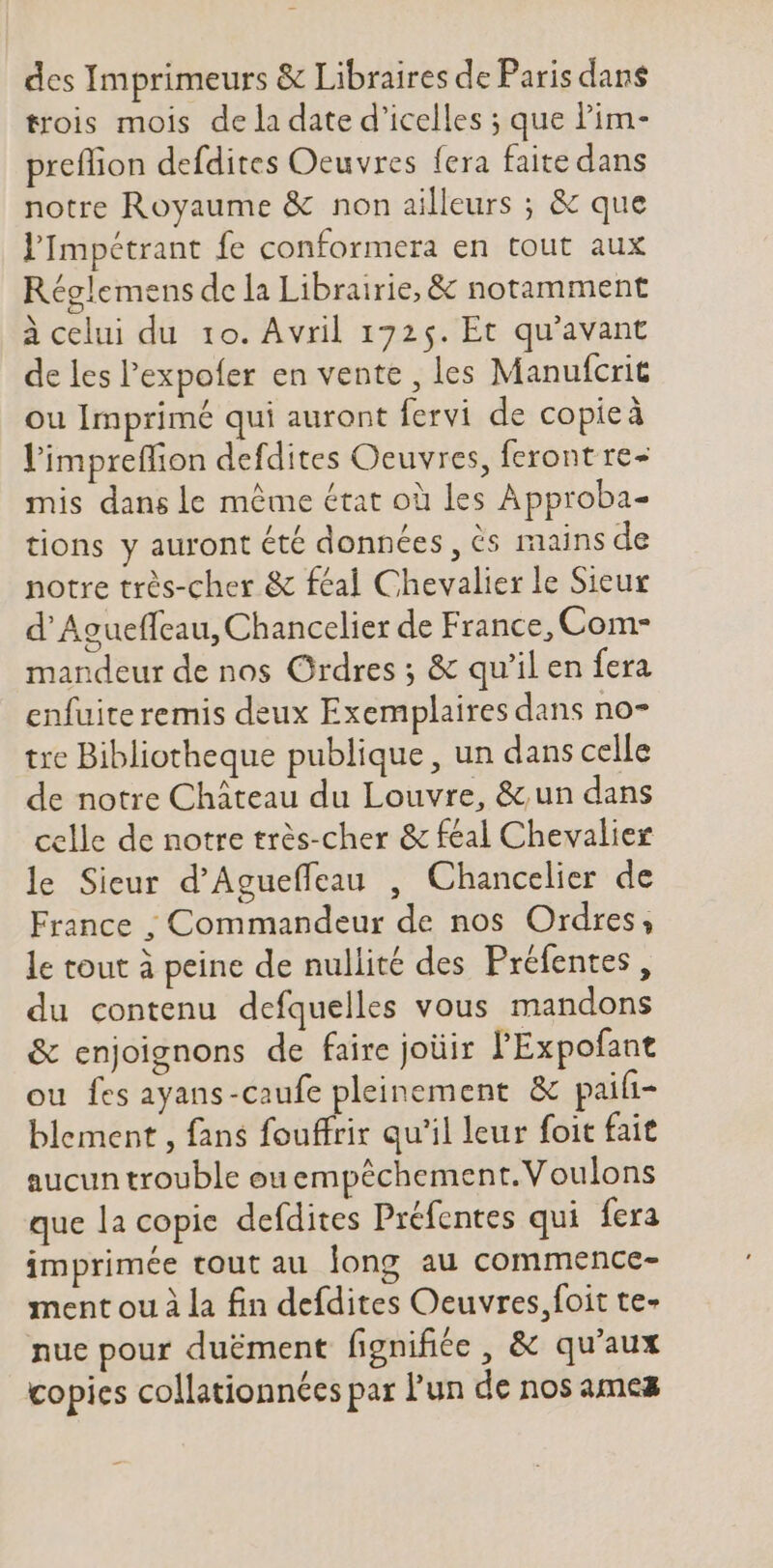 des Imprimeurs &amp; Libraires de Paris dans trois mois dela date d'icelles ; que l'im- preflion defdites Oeuvres fera faite dans notre Royaume &amp; non ailleurs ; &amp; que l'Impétrant fe conformera en tout aux Réglemens de la Librairie, &amp; notamment à celui du 10. Avril 1725. Et qu'avant de les l'expofer en vente , les Manufcrit ou Imprimé qui auront fervi de copieà l'impreffion defdites Oeuvres, feront re- mis dans le méme état où les Approba- tions y auront été données, ès mains de notre très-cher &amp; féal Chevalier le Sieur d' Agueffcau, Chancelier de France, Com- mandeur de nos Ordres ; &amp; qu'il en fera enfuite remis deux Exemplaires dans no- tre Bibliotheque publique, un dans celle de notre Cháteau du Louvre, &amp; un dans celle de notre très-cher &amp; féal Chevalier le Sieur d'Agueffeau , Chancelier de France ; Commandeur de nos Ordres, le tout à peine de nullité des Préfentes, du contenu defquelles vous mandons &amp; enjoignons de faire joüir l'Expofant ou fes ayans-caufe pleinement &amp; paifi- blement , fans fouffrir qu'il leur foit fait aucun trouble ou empéchement.Voulons que la copie defdites Préfentes qui fera imprimée tout au long au commence- ment ou à la fin defdites Oeuvres,foit te- nue pour duëment fignifiée , &amp; qu'aux copies collationnées par l'un de nos ames