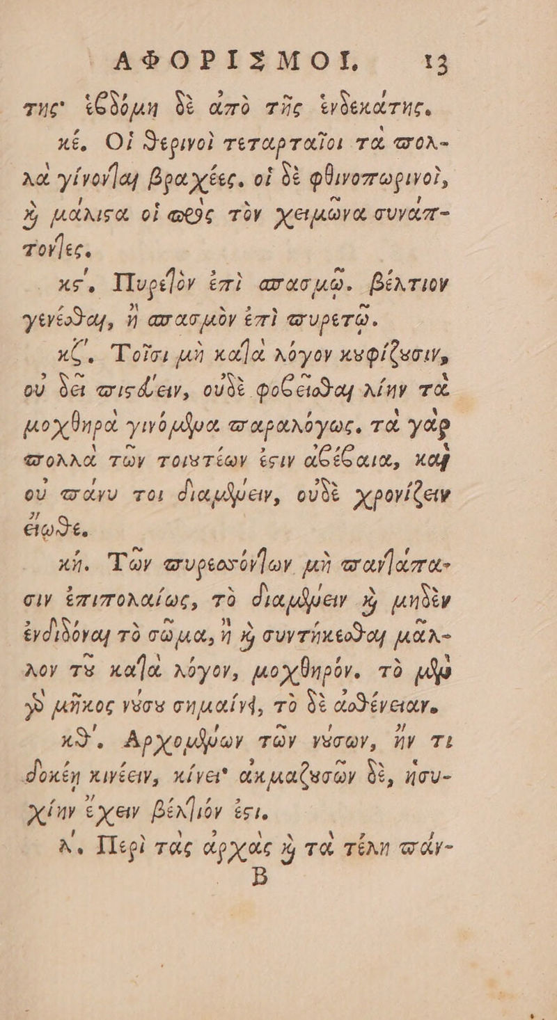 τῆς ἱξδόμη δὲ ἀπὸ τῆς ἑνδεκάτης, κέ, Οἱ ϑερινοὶ τεταρταῖοι τὸ σολ- λα ἐ γίνονῇαι Bp. xées. οἱ δὲ φϑινοπωριγοὶ, X μάλιςα οἱ ὡρὸς τὸν χειμῶνα συγάπ- Tol ]éc. xs, Πυρε]ὸν ἐπὶ aras 9. βέκτιον γινέοϑαι, ἢ aras uy ἐπὶ arvpero. κζ΄, Τοῖσι μὴ κα]ὰ κόγον κυφίζοσιν, οὐ δέι σιτςάειν, οὐδὲ. φοξ εἴοϑαι λέην τὰ μοχθηρὰ γινόμδυα, παραλόγως. τὰ γὰρ “πολλὰ τῶν τοιατέων ἐςιν ἀδέξαια, καὶ οὐ ways vo) dicet, οὐδὲ χρονίζειν ἐίωϑε. x5. Τῶν συρεοσύν]ων μὴ παϑαπα- σιν ἐπιπολαίως, τὸ δια μόύειν Ó μηδὲν ἐνδιδόναι τὸ σῶμα, ἢ xj συγτήκεοθοι μᾶλ- λὸν τὸ καΊὰ λύγον, μοχθηρόν. τὸ m y» μῆκος γύσυ σημαῖν4, τὸ δὲ ἀοϑένειαν. Ax. Αρχομῆνων τῶν γάσων, ἤν TL δοκέῃ κινέειν, κίγει ἀκ μαζωσῶν δὲ, ἡσυ- χίην ἔχειν βέλγ)ιόν ici. Ἀν Περὶ τὰς ἀρχὰς αὶ τὸ τέλη τάγ-