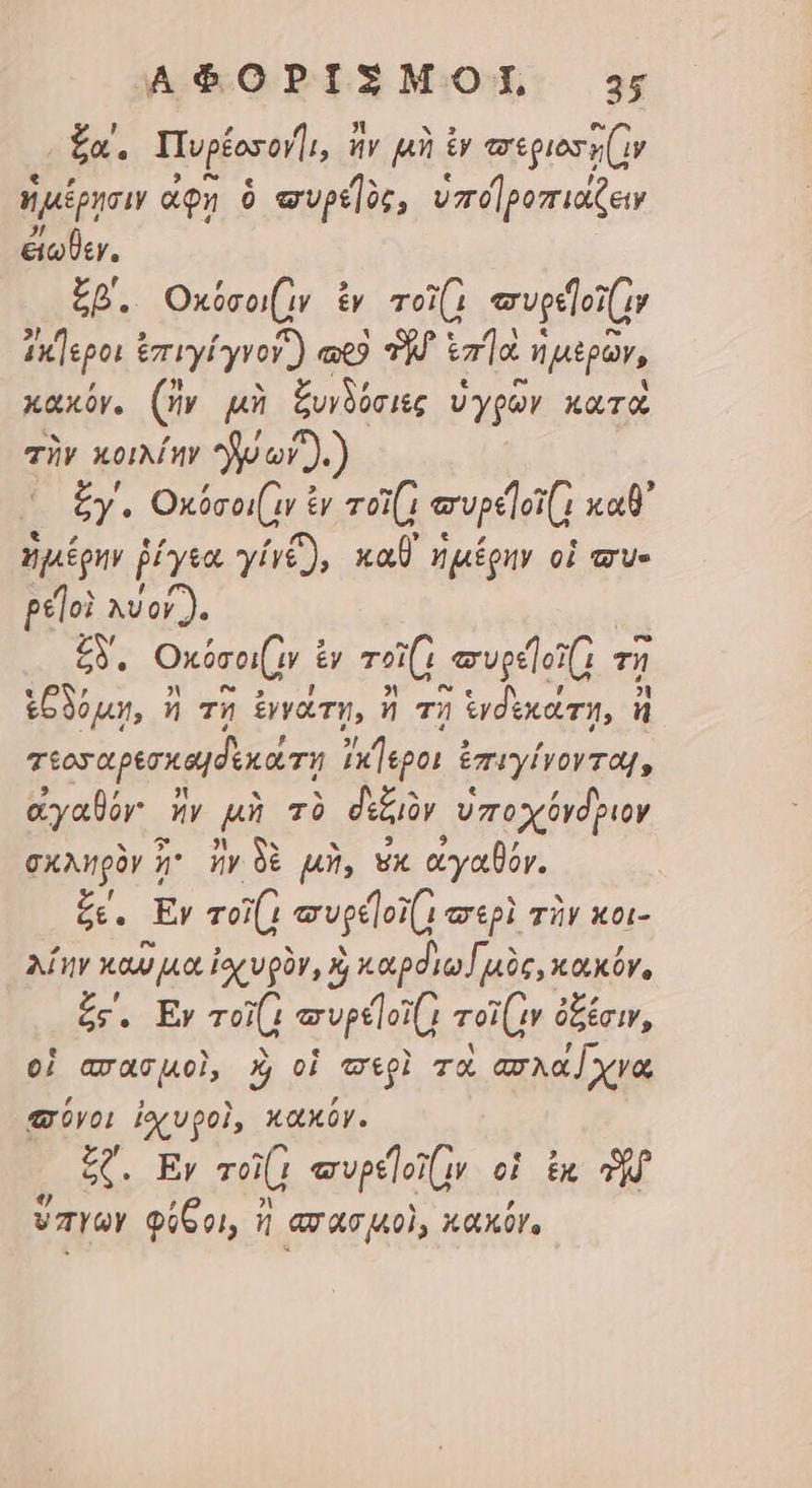 £a. Tup£ororl, ἤν μὴ ἐν eepios s (iy ἡμέρῃσιν ae» 9 «ptor, vd pomriatew ἐΐωθεν. £p. Οκύσοι(ιν ἐγ τοί πυρε]οϊ(ν ix]epoi ἐπιγίγνονἶ) a9 TM. ἐπΊὰ ἡ μερῶν, κακόν. (ἥν μὴ ξυνδύσιες ὑγρῶν xarà τὴν κοιλίην ἕν or ).) X Ey. Οκόσοιᾷν ἐν oi(1 ervpelot(1 καθ᾽ ἡμέρην ῥίγεα γίγζ), καθ᾽ ἡμέρην οἱ σὺ- ρε]οὶ xor). ξδ΄, Οκύσοι(ν € £y gut vedo τῇ ἑξδόμῃ, ἢ τῇ ἐννάτῃ, ἢ τῇ ἱνδεκάτη, ἢ τεοσαρεσκα δεκάτῃ p PE ἐπιγίγνονται, ἀγαθόν ἣν p τὸ δεξιὸν ὑποχόνδριον σκληρὸν 5^ ἤν δὲ μὴ, wx ἀγαθόν. £e. Ἐν τοῖῇ συρε]ογ(; «epi τὴν κοι- λίην καῦμα ἰορυρὸν, Y, καρόιω nic, κοικύγ, ξε΄, Ἐν uut evpeloi( roiv ὀξέσιν, οἱ απασμοὶ, καὶ οἱ egi τὸ ασλαχνα σύνοι ἰσχυροὶ, κακόν. ξζ΄, Ἐν vo τυρε]οϊ(ν οἱ ἐκ ὃ φ , 1 LY , vayYaY φύθοι, n ασασμοὶ, xaxór.